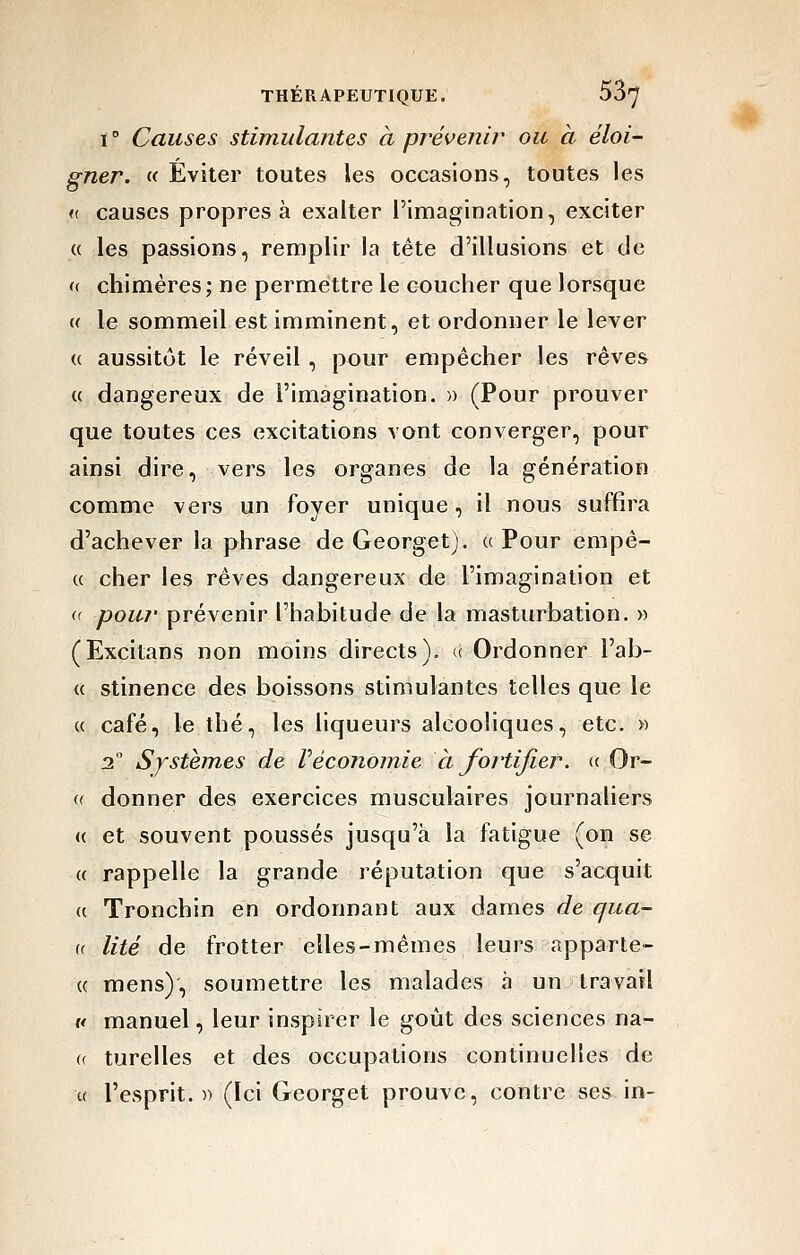 ï ° Causes stimulantes à prévenir ou à éloi- gner, a Éviter toutes les occasions, toutes les <( causes propres à exalter l'imagination, exciter « les passions, remplir la tête d'illusions et de « chimères; ne permettre le coucher que lorsque u le sommeil est imminent, et ordonner le lever {( aussitôt le réveil , pour empêcher les rêves (( dangereux de l'imagination. » (Pour prouver que toutes ces excitations vont converger, pour ainsi dire, vers les organes de la génération comme vers un foyer unique, il nous suffira d'achever la phrase de Georgetj. « Pour empê- (( cher les rêves dangereux de l'imagination et u yDOW^z* prévenir l'habitude de la masturbation. » (Excitans non moins directs). « Ordonner l'ab- « stinence des boissons stimulantes telles que le « café, le thé, les liqueurs alcooliques, etc. » 3 Systèmes de l'économie à fortifier. «■ Or- (( donner des exercices musculaires journaliers « et souvent poussés jusqu'à la fatigue (on se « rappelle la grande réputation que s'acquit u Tronchin en ordonnant aux dames de qua- (( lité de frotter elles-mêmes leurs apparte- « mens), soumettre les malades à un travail ft manuel, leur inspirer le goût des sciences na- (( turelles et des occupations continuelles de u l'esprit. )■) (Ici Georget prouve, contre ses in-