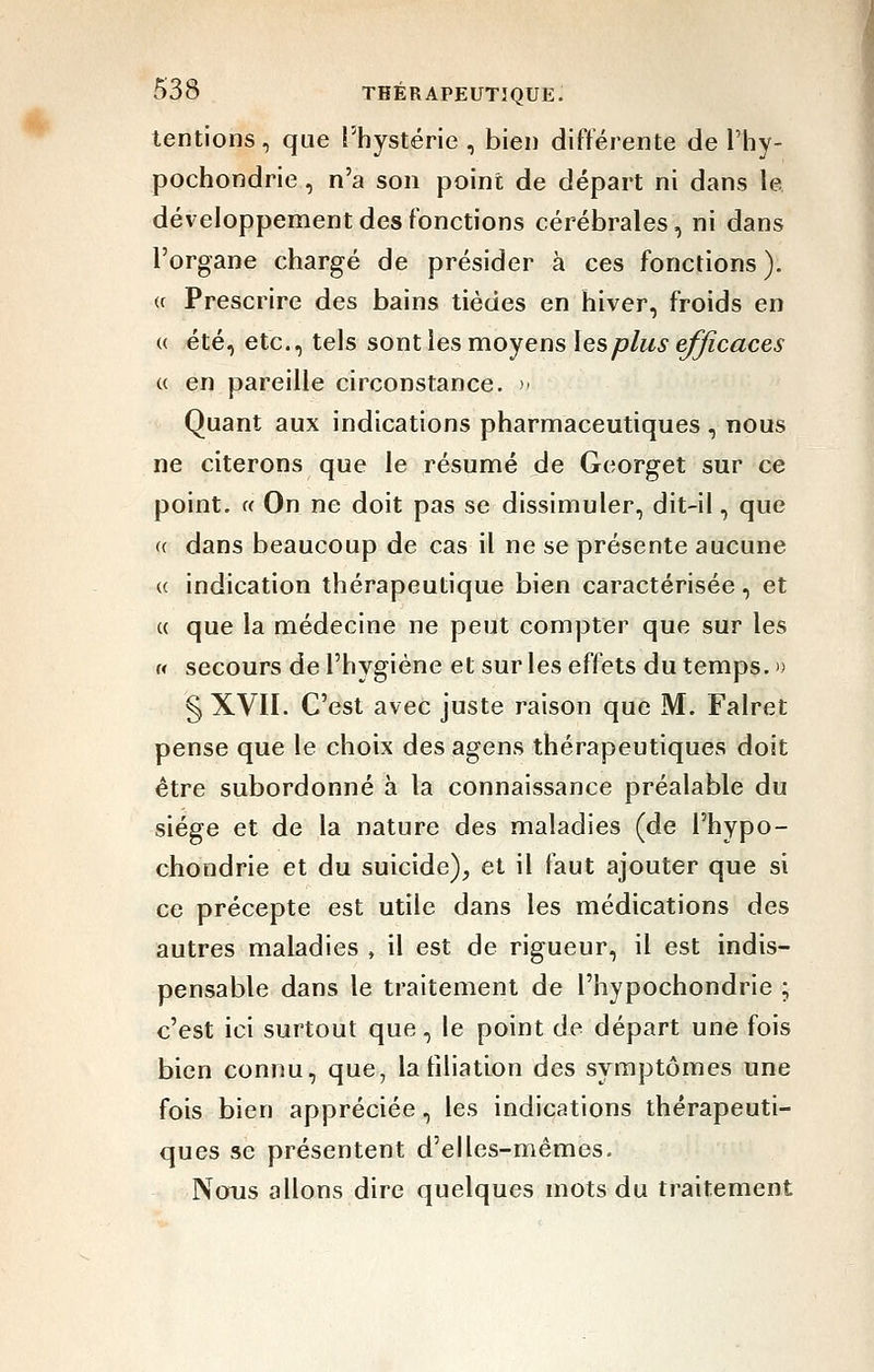 tentions, que l'hystérie , bien différente de l'hy- pochondrie, n'a son point de départ ni dans le développement des fonctions cérébrales, ni dans l'organe chargé de présider à ces fonctions ). <c Prescrire des bains tiédes en hiver, froids en {( été, etc., tels sont les moyens les plus efficaces « en pareille circonstance. >' Quant aux indications pharmaceutiques , nous ne citerons que le résumé de Georget sur ce point. « On ne doit pas se dissimuler, dit-il, que « dans beaucoup de cas il ne se présente aucune (( indication thérapeutique bien caractérisée, et u que la médecine ne peut compter que sur les « secours de l'hygiène et sur les effets du temps.» § XVII. C'est avec juste raison que M. Falret pense que le choix des agens thérapeutiques doit être subordonné h la connaissance préalable du siège et de la nature des maladies (de l'hypo- chondrie et du suicide)^ et il faut ajouter que si ce précepte est utile dans les médications des autres maladies , il est de rigueur, il est indis- pensable dans le traitement de l'hypochondrie ; c'est ici surtout que, le point de départ une fois bien connu, que, la filiation des symptômes une fois bien appréciée, les indications thérapeuti- ques se présentent d'elles-mêmes. Nous allons dire quelques mots du traitement