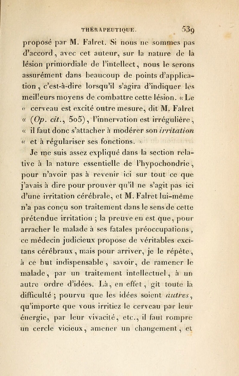 proposé par M. Falret. Si nous ne sommes pas d'accord, avec cet auteur, sur la nature de la lésion primordiale de l'intellect, nous le serons assurément dans beaucoup de points d'applica- tion , c'est-à-dire lorsqu'il s'agira d'indiquer les meilleurs moyens de combattre cette lésion, a Le (( cerveau est excité outre mesure, dit M. Falret (( (Op. cit.., 5o5), l'innervation est irrégulière, (( il faut donc s'attacher à modérer son irritation (( et à régulariser ses fonctions. >, Je me suis assez expliqué dans la section rela- tive à la nature essentielle de l'hypochondrie, pour n'avoir pas à revenir ici sur tout ce que j'avais à dire pour prouver qu'il ne s'agit pas ici d'une irritation cérébrale, et M. Falret lui-même n'a pas conçu son traitement dans le sens de cette prétendue irritation ; la preuve en est que, pour arracher le malade à ses fatales préoccupations, ce médecin judicieux propose de véritables exci- tans cérébraux , mais pour arriver, je le répète, à ce but indispensable , savoir, de ramener le malade, par un traitement intellectuel, à un autre ordre d'idées. Là, en effet, gît toute la difficulté; pourvu que les idées soient autres.^ qu'importe que vous irritiez le cerveau pai- leur énergie, par leur vivacité, etc., il faut rompre un cercle vicieux, amener un changement, et