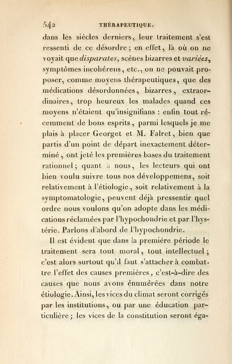 dans les siècles derniers, leur traitement s'est ressenti de ce désordre ; en effet, là où on ne voyait que disparates, scènes bizarres et variées^ symptômes incohérens, etc., on ne pouvait pro- poser, comme moyens thérapeutiques, que des médications désordonnées, bizarres , extraor- dinaires, trop heureux les malades quand ces moyens n'étaient qu'insignifians : enfin tout ré- cemment de bons esprits , parmi lesquels je me plais à placer Georget et M. Falret, bien que partis d'un point de départ inexactement déter- miné , ont jeté les premières bases du traitement rationnel; quant a nous, les lecteurs qui ont bien voulu suivre tous nos développemens, soit relativement à l'étiologie, soit relativement à la symptomatologie, peuvent déjà pressentir quel ordre nous voulons qu'on adopte dans les médi- cations réclamées par l'hypochondrie et par l'hys- térie. Parlons d'abord de l'hypochondrie. Il est évident que dans la première période le traitement sera tout moral, tout intellectuel ; c'est alors surtout qu'il faut s'attacher à combat- tre l'effet des causes premières, c'est-à-dire des causes que nous avons énumérées dans notre étiologie. Ainsi, les vices du climat seront corrigés par les institutions, ou par une éducation par- ticulière ; les vices de la constitution seront éga-