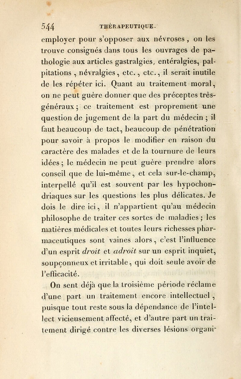 employer pour s'opposer aux névroses , on les trouve consignés dans tous les ouvrages de pa- thologie aux articles gastralgies, entéralgies, pal- pitations , névralgies, etc., etc., il serait inutile de les répéter ici. Quant au traitement moral, on ne peut guère donner que des préceptes très- généraux ; ce traitement est proprement une question de jugement de la part du médecin ; il faut beaucoup de tact, beaucoup de pénétration pour savoir à propos le modifier en raison du caractère des malades et de la tournure de leurs idées ; le médecin ne peut guère prendre alors conseil que de lui-même, et cela sur-le-champ, interpellé qu'il est souvent par les hypochon- driaques sur les questions les plus délicates. Je dois le dire ici, il n'appartient qu'au médecin philosophe de traiter ces sortes de maladies ; les matières médicales et toutes leurs richesses phar- maceutiques sont vaines alors, c'est l'influence d'un esprit droit et adroit sur un esprit inquiet, soupçonneux et irritable, qui doit seule avoir de l'efficacité. On sent déjà que la troisième période réclame d'une part un traitement encore intellectuel , puisque tout reste sous la dépendance de l'intel- lect vicieusement affecté, et d'autre part un trai- tement dirigé contre les diverses lésions organi-