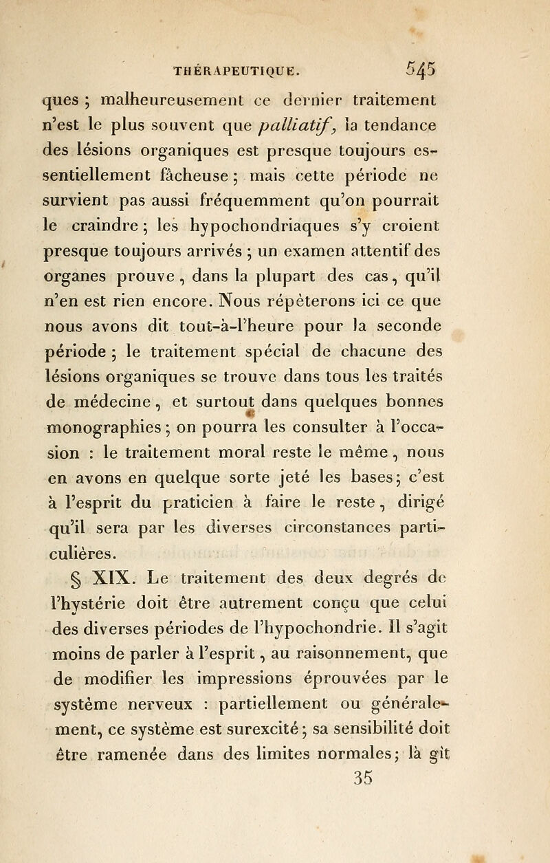 ques ; malheureusement ce dernier traitement n'est le plus souvent que palliatif, la tendance des lésions organiques est presque toujours es- sentiellement fâcheuse ; mais cette période ne survient pas aussi fréquemment qu'on pourrait le craindre ; les hypochondriaques s'y croient presque toujours arrivés ; un examen attentif des organes prouve, dans la plupart des cas, qu'il n'en est rien encore. Nous répéterons ici ce que nous avons dit tout-à-l'heure pour la seconde période; le traitement spécial de chacune des lésions organiques se trouve dans tous les traités de médecine, et surtout dans quelques bonnes monographies ; on pourra les consulter à l'occa- sion : le traitement moral reste le même, nous en avons en quelque sorte jeté les bases; c'est à l'esprit du praticien à faire le reste, dirigé qu'il sera par les diverses circonstances parti- culières. § XIX. Le traitement des deux degrés de l'hystérie doit être autrement conçu que celui des diverses périodes de l'hypochondrie. Il s'agit moins de parler à l'esprit, au raisonnement, que de modifier les impressions éprouvées par le système nerveux : partiellement ou générale»- ment, ce système est surexcité ; sa sensibilité doit être ramenée dans des limites normales; là gît 35