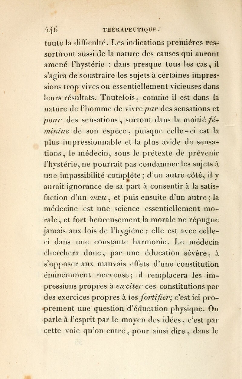 toute la difficulté. Les indications premières res- sortiront aussi de la nature des causes qui auront amené l'hystérie : dans presque tous les cas, il s'agira de soustraire les sujets à certaines impres- sions trop vives ou essentiellement vicieuses dans leurs résultats. Toutefois, comriie il est dans la nature de l'homme de vivre yo^zr des sensations et pour des sensations, surtout dans la moitié/e- minine de son espèce, puisque celle-ci est la plus impressionnable et la plus avide de sensa- tions, le médecin, sous le prétexte de prévenir l'hystérie, ne pourrait pas condamner les sujets à une impassibilité complète ; d'un autre côté, il y aurait ignorance de sa part à consentir à la satis- faction d'un Dœu, et puis ensuite d'un autre ; la médecine est une science essentiellement mo- rale , et fort heureusement la morale ne répugne jamais aux lois de l'hygiène ; elle est avec celle- ci dans une constante harmonie. Le médecin cherchera donc, par une éducation sévère, à s'opposer aux mauvais effets d'une constitution éminemment nerveuse ; il remplacera les im- pressions propres à exciter ces constitutions par des exercices propres à \e^ fortifier; c'est ici pro- iprement une question d'éducation physique. On parle à l'esprit par le moyen des idées, c'est par cette voie qu'on entre, pour ainsi dire, dans le
