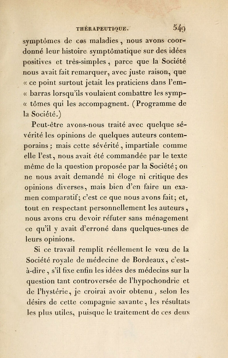 symptômes de cm maladies , nous avons coor- donné leur histoire symptômatique sur des idées positives et très-simples ^ parce que la Société nous avait fait remarquer, avec juste raison, que (( ce point surtout jetait les praticiens dans l'em- (( barras lorsqu'ils voulaient combattre les symp- « tomes qui les accompagnent. (Programme de la Société.) Peut-être avons-nous traité avec quelque sé- vérité les opinions de quelques auteurs contem- porains ; mais cette sévérité, impartiale comme elle l'est, nous avait été commandée par le texte même de la question proposée par la Société ; on ne nous avait demandé ni éloge ni critique des opinions diverses, mais bien d'en faire un exa- men comparatif; c'est ce que nous avons fait; et, tout en respectant personnellement les auteurs, nous avons cru devoir réfuter sans ménagement ce qu'il y avait d'erroné dans quelques-unes de leurs opinions. Si ce travail remplit réellement le vœu de la Société royale de médecine de Bordeaux, c'est- à-dire , s'il fixe enfin les idées des médecins sur la question tant controversée de l'hypochondric et de l'hystérie, je croirai avoir obtenu, selon les désirs de cette compagnie savante, les résultats les plus utiles, puisque le traitement de ces deux