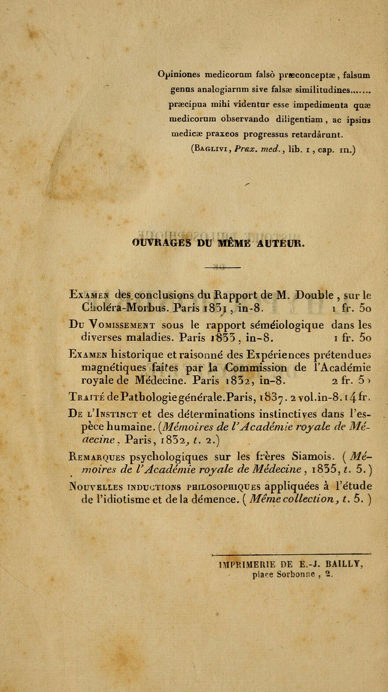 Opiniones medicoram falsô prœconceptae, falsuin gênas analogiarnm sive falsae similitudines prœcipua mihi videntar esse impedimenta quae medicornm observando diligentiam , ac ipsins medicae praxeos progressas retardârunt. (Baglivi, Prax. med., lib. i, cap. m.) OUVRAGES DU MÊME AUTEUR. Examen des. conclusions du Rapport de M. Double , sur le Choléra-Morbus. Paris i83j , in-8. 1 fr. 5o Du Vomissement sous le rapport séméiologique dans les diverses maladies. Paris i333, in-8. i fr. 5o Examen historique et raisonné des Expériences prétendues magnétiques faites par la Commission de l'Académie royale de Médecine. Paris i832, in-8. 2 fr. 5> Traité de Pathologie générale. Paris, iB3^. 2 vol.in-8. i^.iv. De l'Instinct et des déterminations instinctives dans l'es- pèce humaine. [Mémoires de VAcadémie royale de Mé- decine , Paris, i852, £.2.) Remarques psychologiques sur les frères Siamois. ( Mé- moires de VAcadémie royale de Médecine , i835, t. 5. ) Nouvelles inductions philosophiques appliquées à l'étude de l'idiotisme et de la démence. ( Même collection, t. 5. ) IMPRIMERIE DE E.-J. BAILLY, place Sorbonne , 2,