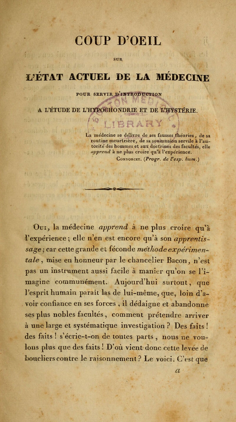 COUP D'OEIL L'ETAT ACTUEL DE LA MEDECINE POUR SERTIR D'iWTRODITCTION A L'ÉTUDE DE L'HYPOGHONDRIE ET DE L'HYSTÉRIE. La médecine se délivre de ses fausses théories, de sa routine meurtrière, de sa soumission servile a l'au- torité' des hommes et aux doctrines des facultés, elle apprend a ne plus croire qu'à l'expérience. Condorcet. (Progr. de Vesp. hum.) Oui, la médecine apprend à ne plus croire qu'à l'expérience; elle n'en est encore qu'à son apprentis- sage ; car cette grande et féconde méthode expérimen- tale , mise en honneur par le chancelier Bacon, n'est pas un instrument aussi facile à manier qu'on se l'i- magine communément. Aujourd'hui surtout, que l'esprit humain paraît las de lui-même, que, loin d'a- voir confiance en ses forces , il dédaigne et abandonne ses plus nobles facultés , comment prétendre arriver à une large et systématique investigation ? Des faits ! des faits ! s'écrie-t-on de toutes parts , nous ne vou- lons plus que des faits ! D'où vient donc cette levée de boucliers contre le raisonnement ? Le voici. C'est que a