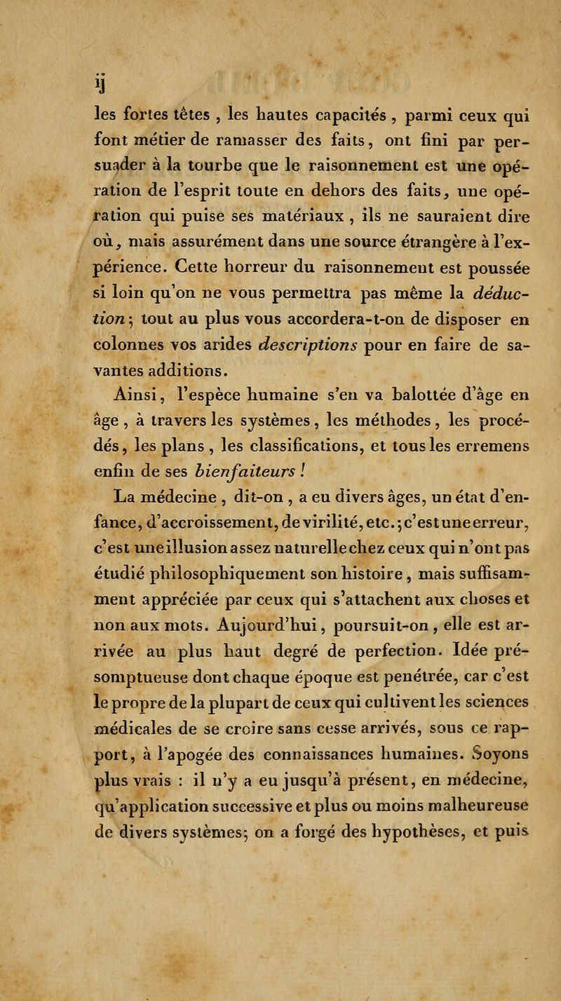 H les fortes têtes , les hautes capacités, parmi ceux qui font métier de ramasser des faits, ont fini par per- suader à la tourbe que le raisonnement est une opé- ration de l'esprit toute en dehors des faits, une opé- ration qui puise ses matériaux , ils ne sauraient dire où, mais assurément dans une source étrangère à l'ex- périence. Cette horreur du raisonnement est poussée si loin qu'on ne vous permettra pas même la déduc- tion 5 tout au plus vous accordera-t-on de disposer en colonnes vos arides descriptions pour en faire de sa- vantes additions. Ainsi, l'espèce humaine s'en va balottée d'âge en âge , à travers les systèmes, les méthodes , les procé- dés, les plans , les classifications, et tous les erremens enfin de ses bienfaiteurs ! La médecine , dit-on , a eu divers âges, un état d'en- fance, d'accroissement, de virilité, etc.-, c'est une erreur, c'est uneillusionassez naturellechez ceux qui n'ont pas étudié philosophiquement son histoire, mais suffisam- ment appréciée par ceux qui s'attachent aux choses et non aux mots. Aujourd'hui, poursuit-on , elle est ar- rivée au plus haut degré de perfection. Idée pré- somptueuse dont chaque époque est pénétrée, car c'est le propre de la plupart de ceux qui cultivent les sciences médicales de se croire sans cesse arrivés, sous ce rap- port, à l'apogée des connaissances humaines. Soyons plus vrais : il n'y a eu jusqu'à présent, en médecine, qu'application successive et plus ou moins malheureuse de divers systèmes; on a forgé des hypothèses, et puis