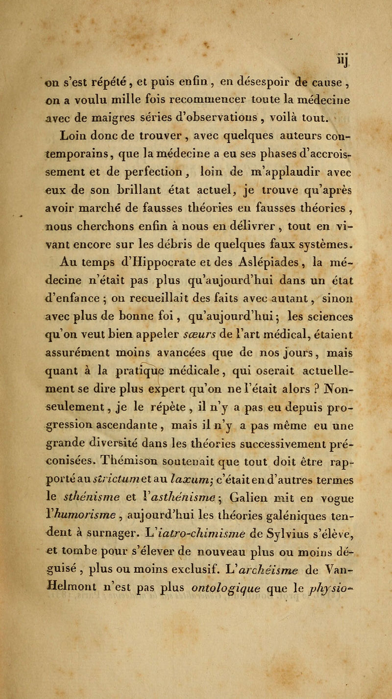 J on s'est répété, et puis enfin , en désespoir de cause , on a voulu mille fois recommencer toute la médecine avec de maigres séries d'observations , voilà tout. Loin donc de trouver , avec quelques auteurs con- temporains, que la médecine a eu ses phases d'accrois- sement et de perfection, loin de m'applaudir avec eux de son brillant état actuel, je trouve qu'après avoir marché de fausses théories eu fausses théories , nous cherchons enfin à nous en délivrer , tout en vi- vant encore sur les débris de quelques faux systèmes. Au temps d'Hippocrate et des Aslépiades , la mé- decine n'était pas plus qu'aujourd'hui dans un état d'enfance ; on recueillait des faits avec autant, sinon avec plus de bonne foi, qu'aujourd'hui -, les sciences qu'on veut bien appeler sœurs de l'art médical, étaient assurément moins avancées que de nos jours, mais quant à la pratique médicale, qui oserait actuelle- ment se dire plus expert qu'on ne Tétait alors ? Non- seulement , je le répète , il n'y a pas eu depuis pro- gression ascendante , mais il n'y a pas même eu une grande diversité dans les théories successivement pré- conisées. Thémison soutenait que tout doit être rap- porté au slrictumel au laxum; c'était en d'autres termes le sthénisme et Yasthénisme ; Galien mit en vogue Yhumorisme , aujourd'hui les théories galéniques ten- dent à surnager, h'iatro-chimîsme de Sylvius s'élève, et tombe pour s'élever de nouveau plus ou moins dé- guisé , plus ou moins exclusif. Uarchéisme de Van- Helmont n'est pas plus ontologique que le physîo*