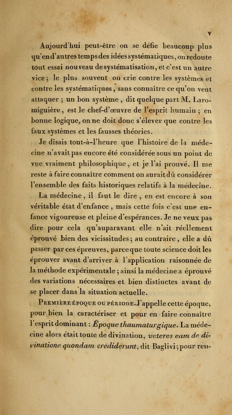 V Aujourd'hui peut-être on se défie beaucoup plus qu'end'autres temps des idées systématiques, on redoute tout essai nouveau de systématisation, et c'est un autre vice ; le plus souvent on crie contre les systèmes et contre les systématiques, sans connaître ce qu'on veut attaquer ; un bon système , dit quelque part M. Laro- miguière, est le chef-d'œuvre de l'esprit humain • en bonne logique, on ne doit donc s'élever que contre les faux systèmes et les fausses théories. Je disais tout-à-1'heure que l'histoire de la méde- cine n'avait pas encore été considérée sous un point de vue vraiment philosophique, et je l'ai prouvé. Il me reste à faire connaître comment on aurait dû. considérer l'ensemble des faits historiques relatifs à la médecine. La médecine, il faut le dire , en est encore à son véritable état d'enfance , mais cette fois c'est une en- fance vigoureuse et pleine d'espérances. Je ne veux pas dire pour cela qu'auparavant elle n'ait réellement éprouvé bien des vicissitudes 5 au contraire , elle a dû passer par ces épreuves, parce que toute science doit les éprouver avant d'arriver à l'application raisonnée de la méthode expérimentale ; ainsi la médecine a éprouvé des variations nécessaires et bien distinctes avant de se placer dans la situation actuelle. Première époque ou période. J'appelle cette époque, pour bien la caractériser et pour en faire connaître l'esprit dominant : Époque thaumaturgique. La méde- cine alors était toute de divination, veteres eam de di- vinatione quondam crediderunt, dit Baglivi*,pour ren-