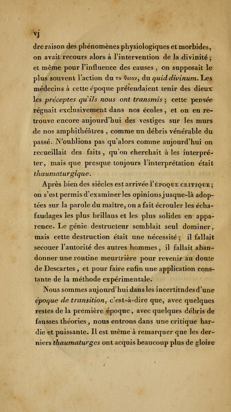 dreraison des phénomènes physiologiques et morbides, on avait recours alors à l'intervention de la divinité ; et même pour l'influence des causes . on supposait le plus souvent l'action du to Getov, du quiddivinum.Ijes médecins à cette époque prétendaient tenir des dieux: les préceptes quils nous ont transmis 5 cette pensée régnait exclusivement dans nos écoles, et on en re- trouve encore aujourd'hui des vestiges sur les murs de nos amphithéâtres , comme un débris vénérable du passé. N'oublions pas qu'alors comme aujourd'hui on recueillait des faits , qu'on cherchait à les interpré- ter, mais que presque toujours l'interprétation était tliaumaturgique. Après bien des siècles est arrivée I'époque critique ; on s'est permis d'examiner les opinions jusque-là adop- tées sur la parole du maître, on a fait écrouler les écha- faudages les plus brillans et les plus solides en appa- rence. Le génie destructeur semblait seul dominer, mais cette destruction était une nécessité ; il fallait secouer l'autorité des autres hommes, il fallait aban- donner une routine meurtrière pour revenir au doute de Descartes , et pour faire enfin une application cons- tante de la méthode expérimentale. Nous sommes aujourd'hui dans les incertitudes d'une époque de transition? c'est-à-dire que, avec quelques restes de la première époque, avec quelques débris de fausses théories, nous entrous dans une critique har- die et puissante. Il est même à remarquer que les der- niers thaumaturges ont acquis beaucoup plus de gloire
