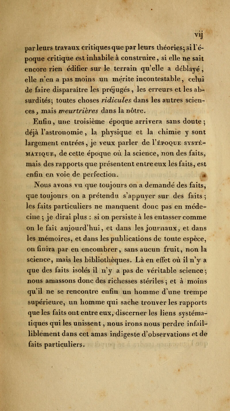 V1J parleurs travaux critiques que par leurs théories; si l'é- poque critique est inhabile à construire, si elle ne sait encore rien édifier sur le terrain qu'elle a déblayé, elle nen a pas moins un mérite incontestable, celui de faire disparaître les préjugés, les erreurs et les ab- surdités ; toutes choses ridicules dans les autres scien- ces, mais meurtrières dans la nôtre. Enfin, une troisième époque arrivera sans doute; déjà l'astronomie , la physique et la chimie y sont largement entrées, je veux parler de I'époque systé- matique, de cette époque où la science, non des faits, mais des rapports que présentent entre eux les faits, est enfin en voie de perfection. * Nous avons vu que toujours on a demandé des faits, que toujours on a prétendu s'appuyer sur des faits ; les faits particuliers ne manquent donc pas en méde- cine ; je dirai plus : si on persiste à les entasser comme on le fait aujourd'hui, et dans les journaux, et dans les mémoires, et dans les publications de toute espèce, on finira par en encombrer, sans aucun fruit, non la science, mais les bibliothèques. Là en effet où il n'y a que des faits isolés il n'y a pas de véritable science; nous amassons donc des richesses stériles ; et à moins qu'il ne se rencontre enfin un homme d'une trempe supérieure, un homme qui sache trouver les rapports que les faits ont entre eux, discerner les liens systéma- tiques qui les unissent, nous irons nous perdre infail- liblement dans cet amas indigeste d'observations et de faits particuliers.
