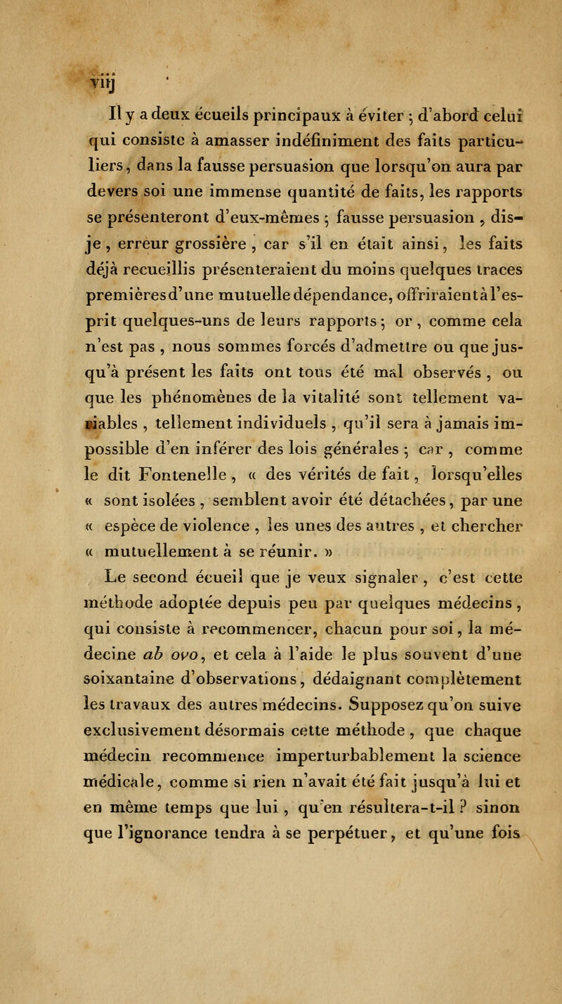 VltJ Il y a deux écueils principaux à éviter ; d'abord celui qui consiste à amasser indéfiniment des faits particu- liers , dans la fausse persuasion que lorsqu'on aura par devers soi une immense quantité de faits, les rapports se présenteront d'eux-mêmes ; fausse persuasion , dis- je, erreur grossière , car s'il en était ainsi, les faits déjà recueillis présenteraient du moins quelques traces premièresd'une mutuelle dépendance, offriraient à l'es- prit quelques-uns de leurs rapports -, or , comme cela n'est pas , nous sommes forcés d'admettre ou que jus- qu'à présent les faits ont tous été mal observés , ou que les phénomènes de la vitalité sont tellement va- lables , tellement individuels , qu'il sera à jamais im- possible d'en inférer des lois générales ; car , comme le dit Fontenelle , « des vérités de fait, lorsqu'elles « sont isolées , semblent avoir été détachées, par une « espèce de violence , les unes des autres , et chercher « mutuellement à se réunir. )> Le second écueil que je veux signaler, c'est cette méthode adoptée depuis peu par quelques médecins, qui consiste à recommencer, chacun pour soi, la mé- decine ab ovo, et cela à l'aide le plus souvent d'une soixantaine d'observations, dédaignant complètement les travaux des autres médecins. Supposez qu'on suive exclusivement désormais cette méthode , que chaque médecin recommence imperturbablement la science médicale, comme si rien n'avait été fait jusqu'à lui et en même temps que lui, qu'en résultera-t-il ? sinon que l'ignorance tendra à se perpétuer, et qu'une fois