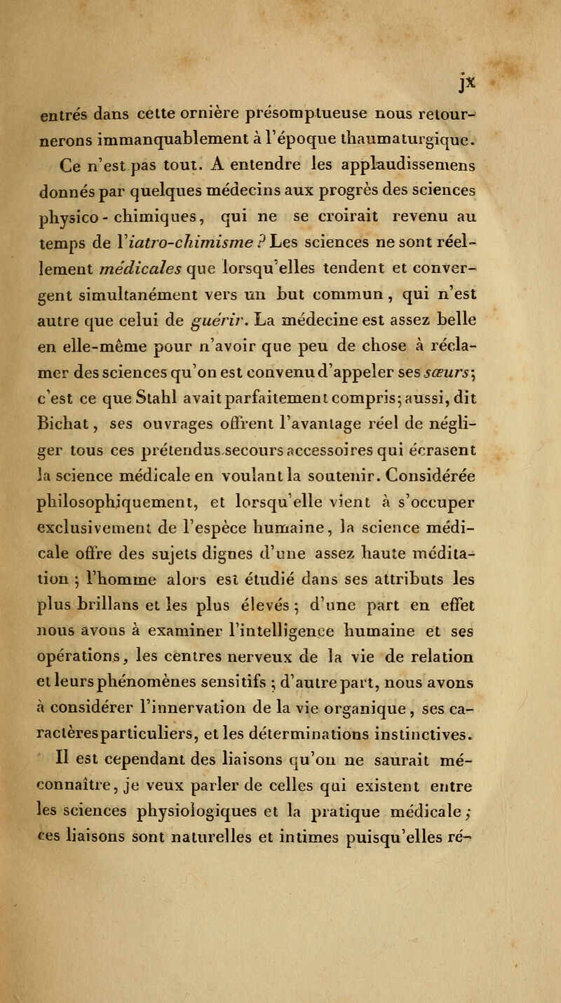 JX entrés dans cette ornière présomptueuse nous retour- nerons immanquablement à l'époque thaumaturgique. Ce n'est pas tout. A entendre les applaudissemens donnés par quelques médecins aux progrès des sciences physico- chimiques, qui ne se croirait revenu au temps de Yiatro-chimisme PLes sciences ne sont réel- lement médicales que lorsqu'elles tendent et conver- gent simultanément vers un but commun, qui n'est autre que celui de guérir. La médecine est assez belle en elle-même pour n'avoir que peu de chose à récla- mer des sciences qu'on est convenu d'appeler ses sœurs; c'est ce que Stahl avait parfaitement compris 5 aussi, dit Bichat, ses ouvrages offrent l'avantage réel de négli- ger tous ces prétendus.secours accessoires qui écrasent la science médicale en voulant la soutenir. Considérée philosophiquement, et lorsqu'elle vient à s'occuper exclusivement de l'espèce humaine, la science médi- cale offre des sujets dignes d'une assez haute médita- tion j l'homme alors est étudié dans ses attributs les plus brillans et les plus élevés 5 d'une part en effet nous avons à examiner l'intelligence humaine et ses opérations, les centres nerveux de la vie de relation et leurs phénomènes sensitifs ; d'autre part, nous avons à considérer l'innervation de la vie organique, ses ca- ractères particuliers, et les déterminations instinctives. Il est cependant des liaisons qu'on ne saurait mé- connaître, je veux parler de celles qui existent entre les sciences physiologiques et la pratique médicale ; ces liaisons sont naturelles et intimes puisqu'elles ré-