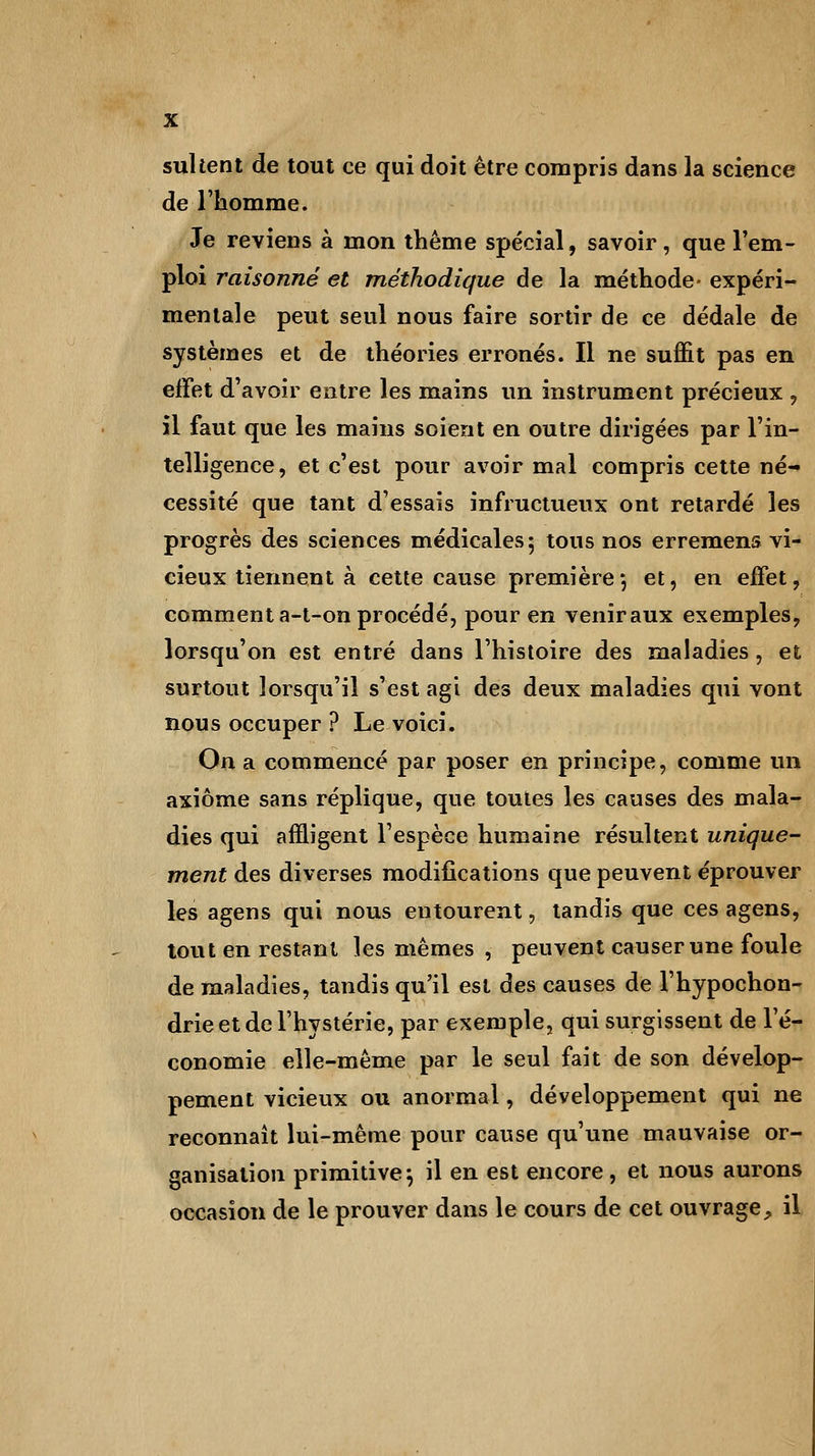 sultent de tout ce qui doit être compris dans la science de l'homme. Je reviens à mon thème spécial, savoir, que l'em- ploi raisonné et méthodique de la méthode- expéri- mentale peut seul nous faire sortir de ce dédale de systèmes et de théories erronés. Il ne suffit pas en effet d'avoir entre les mains un instrument précieux , il faut que les mains soient en outre dirigées par l'in- telligence, et c'est pour avoir mal compris cette né- cessité que tant d'essais infructueux ont retardé les progrès des sciences médicales 5 tous nos erremens vi- cieux tiennent à cette cause première*, et, en effet, comment a-t-on procédé, pour en venir aux exemples, lorsqu'on est entré dans l'histoire des maladies , et surtout lorsqu'il s'est agi des deux maladies qui vont nous occuper ? Le voici. On a commencé par poser en principe, comme un axiome sans réplique, que toutes les causes des mala- dies qui affligent l'espèce humaine résultent unique- ment des diverses modifications que peuvent éprouver les agens qui nous entourent, tandis que ces agens, tout en restant les mêmes , peuvent causer une foule de maladies, tandis qu'il est des causes de l'hypochon- drie et de l'hystérie, par exemple, qui surgissent de l'é- conomie elle-même par le seul fait de son dévelop- pement vicieux ou anormal, développement qui ne reconnaît lui-même pour cause qu'une mauvaise or- ganisation primitive-, il en est encore , et nous aurons occasion de le prouver dans le cours de cet ouvrage, il