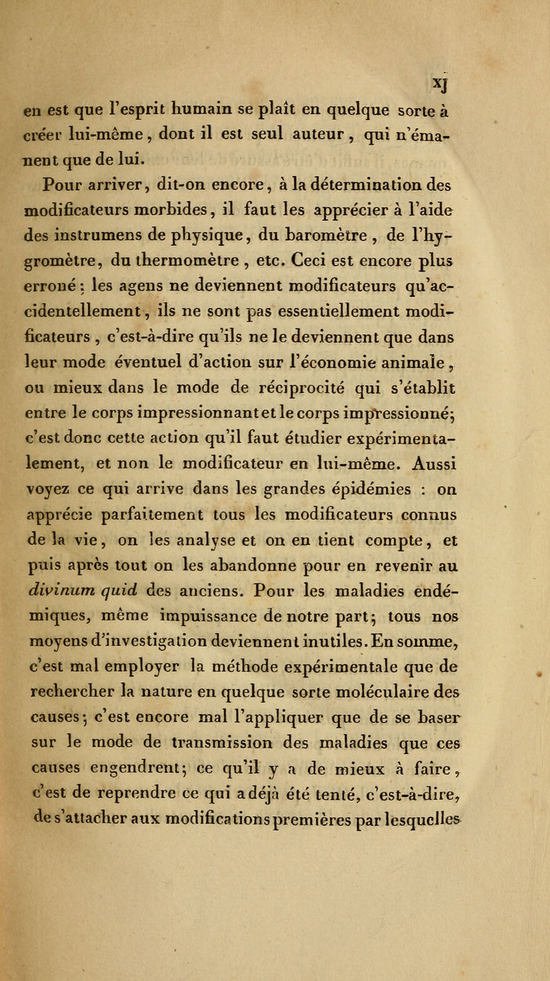 XJ en est que l'esprit humain se plaît en quelque sorte à créer lui-même, dont il est seul auteur, qui n'éma- nent que de lui. Pour arriver, dit-on encore, à la détermination des modificateurs morbides, il faut les apprécier à l'aide des instrumens de physique, du baromètre , de l'hy- gromètre, du thermomètre , etc. Ceci est encore plus erroné : les agens ne deviennent modificateurs qu'ac- cidentellement , ils ne sont pas essentiellement modi- ficateurs , c'est-à-dire qu'ils ne le deviennent que dans leur mode éventuel d'action sur l'économie animale , ou mieux dans le mode de réciprocité qui s'établit entre le corps impressionnant et le corps impressionnéj c'est donc cette action qu'il faut étudier expérimenta- lement, et non le modificateur en lui-même. Aussi voyez ce qui arrive dans les grandes épidémies : on apprécie parfaitement tous les modificateurs connus de la vie, on les analyse et on en tient compte, et puis après tout on les abandonne pour en revenir au divinum quid des anciens. Pour les maladies endé- miques, même impuissance de notre part; tous nos moyens d'investigation deviennent inutiles. En somme, c'est mal employer la méthode expérimentale que de rechercher la nature en quelque sorte moléculaire des causes-, c'est encore mal l'appliquer que de se baser sur le mode de transmission des maladies que ces causes engendrent-, ce qu'il y a de mieux à faire, c'est de reprendre ce qui a déjà été tenté, c'est-à-dire, de s'attacher aux modifications premières par lesquelles