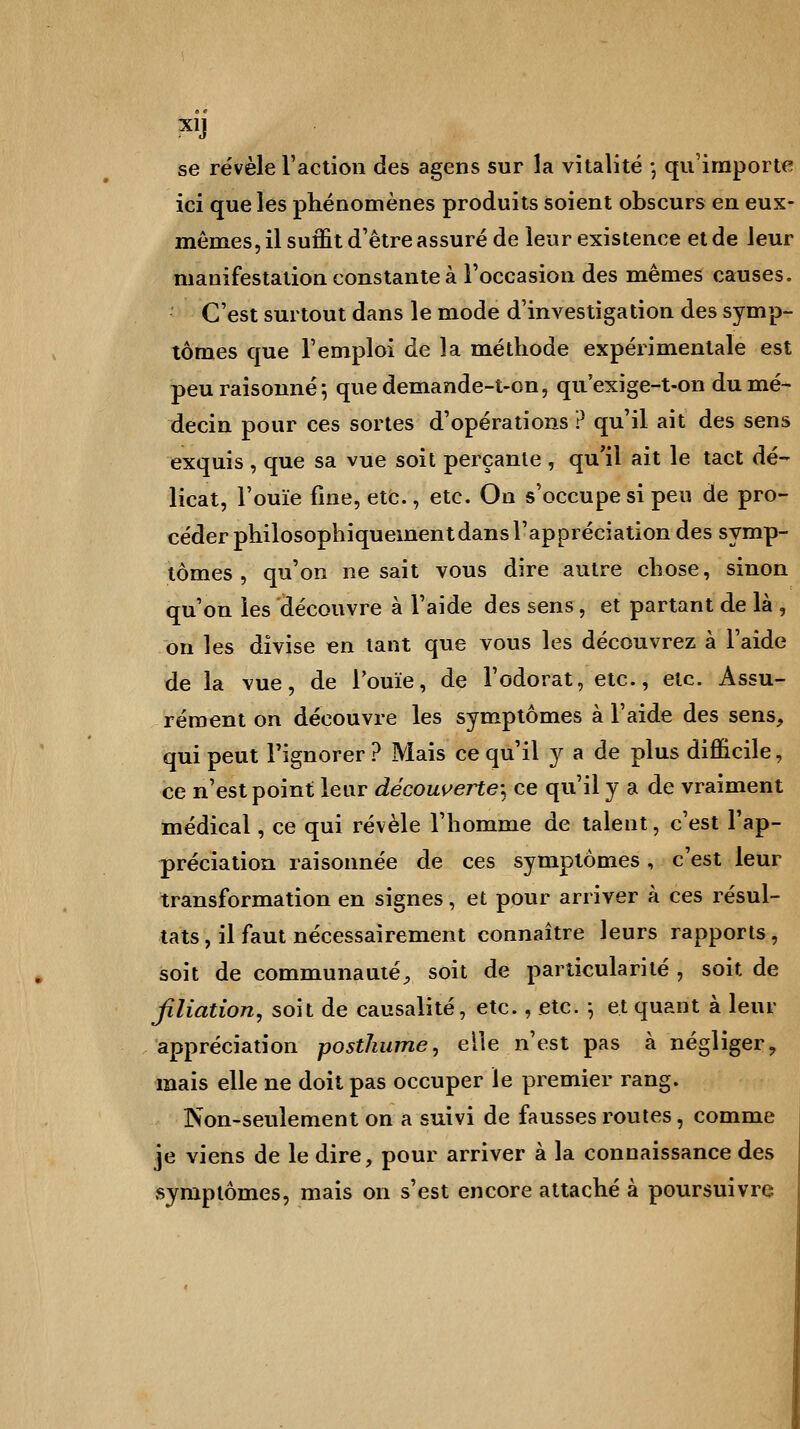 X1J se révèle l'action des agens sur la vitalité ; qu'importe ici que les phénomènes produits soient obscurs en eux- mêmes, il suffit d'être assuré de leur existence et de leur manifestation constante à l'occasion des mêmes causes. C'est surtout dans le mode d'investigation des symp- tômes que l'emploi de la méthode expérimentale est peu raisonné; quedemande-t-on, qu'exige-t-on du mé- decin pour ces sortes d'opérations ? qu'il ait des sens exquis , que sa vue soit perçante , qu'il ait le tact dé- licat, l'ouïe fine, etc., etc. On s'occupe si peu de pro- céder philosophiquement dans l'appréciation des symp- tômes , qu'on ne sait vous dire autre chose, sinon qu'on les découvre à l'aide des sens, et partant de là , on les divise en tant que vous les découvrez à l'aide de la vue, de l'ouïe, de l'odorat, etc., etc. Assu- rément on découvre les symptômes à l'aide des sens, qui peut l'ignorer? Mais ce qu'il y a de plus difficile, ce n'est point leur découverte-, ce qu'il y a de vraiment médical, ce qui révèle l'homme de talent, c'est l'ap- préciation raisonnée de ces symptômes, c'est leur transformation en signes, et pour arriver à ces résul- tats, il faut nécessairement connaître leurs rapports, soit de communauté, soit de particularité , soit de filiation, soit de causalité, etc., etc. -, et quant à leur appréciation posthume, elle n'est pas à négliger, mais elle ne doit pas occuper le premier rang. Non-seulement on a suivi de fausses routes, comme je viens de le dire, pour arriver à la connaissance des symptômes, mais on s'est encore attaché à poursuivre