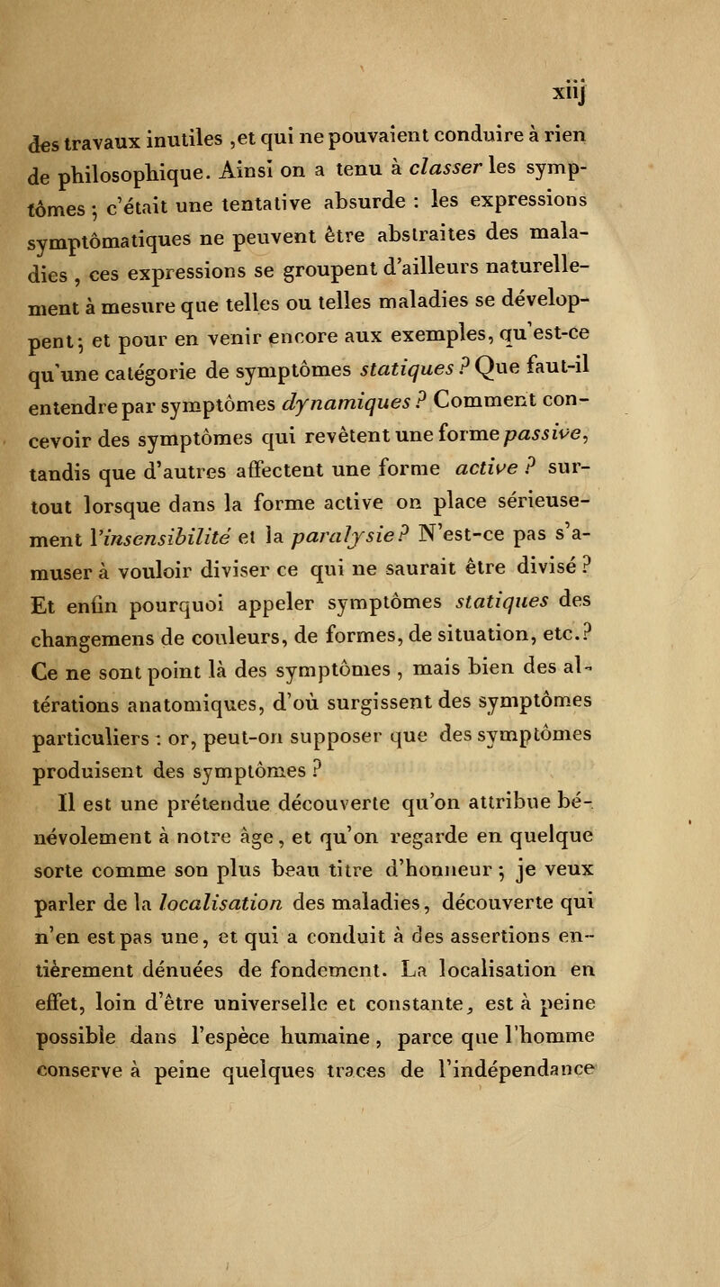 xiij des travaux inutiles ,et qui ne pouvaient conduire à rien de philosophique. Ainsi on a tenu à classer les symp- tômes -, c'était une tentative absurde : les expressions symptômatiques ne peuvent être abstraites des mala- dies , ces expressions se groupent d'ailleurs naturelle- ment à mesure que telles ou telles maladies se dévelop- pent; et pour en venir encore aux exemples, qu'est-ce qu'une catégorie de symptômes statiques ? Que faut-il entendre par symptômes dynamiques ? Comment con- cevoir des symptômes qui revêtent une forme passive, tandis que d'autres affectent une forme active ? sur- tout lorsque dans la forme active on place sérieuse- ment l'insensibilité et la paralysie? N'est-ce pas s'a- muser à vouloir diviser ce qui ne saurait être divisé ? Et enfin pourquoi appeler symptômes statiques des changemens de couleurs, de formes, de situation, etc.? Ce ne sont point là des symptômes , mais bien des al- térations anatomiques, d'où surgissent des symptômes particuliers : or, peut-on supposer que des symptômes produisent des symptômes ? Il est une prétendue découverte qu'on attribue bé- névolement à notre âge, et qu'on regarde en quelque sorte comme son plus beau titre d'honneur *, je veux parler de la localisation des maladies, découverte qui n'en est pas une, et qui a conduit à des assertions en- tièrement dénuées de fondement. La localisation en effet, loin d'être universelle et constante, esta peine possible dans l'espèce humaine , parce que l'homme conserve à peine quelques traces de l'indépendance