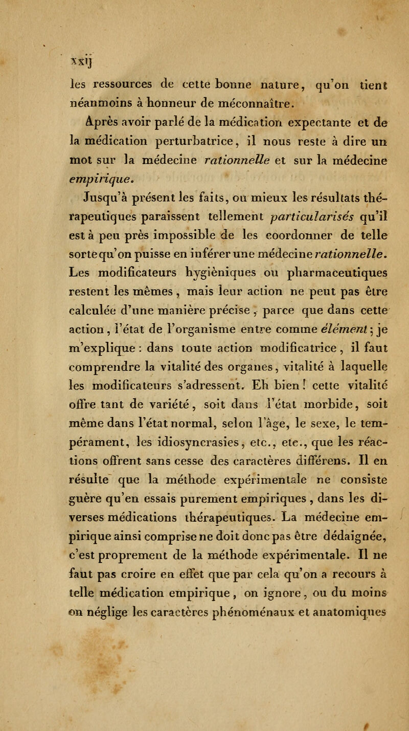 M] les ressources de cette bonne nature, qu'on tient néanmoins à honneur de méconnaître. Après avoir parlé de la médication expectante et de la médication perturbatrice, il nous reste à dire un mot sur la médecine rationnelle et sur la médecine empirique. Jusqu'à présent les faits, ou mieux les résultats thé- rapeutiques paraissent tellement particularisés qu'il est à peu près impossible de les coordonner de telle sorte qu'on puisse en inférer une médecine rationnelle. Les modificateurs hygiéniques ou pharmaceutiques restent les mêmes, mais leur action ne peut pas être calculée d'une manière précise , parce que dans cette action, l'état de l'organisme entre comme élément ; je m'explique : dans toute action modificatrice, il faut comprendre la vitalité des organes, vitalité à laquelle les modificateurs s'adressent. Eh bien ! cette vitalité offre tant de variété, soit dans l'état morbide, soit même dans l'état normal, selon l'âge, le sexe, le tem- pérament, les idiosyncrasies, etc., etc., que les réac- tions offrent sans cesse des caractères différens. Il en résulte que la méthode expérimentale ne consiste guère qu'en essais purement empiriques , dans les di- verses médications thérapeutiques. La médecine em- pirique ainsi comprise ne doit donc pas être dédaignée, c'est proprement de la méthode expérimentale. Il ne faut pas croire en effet que par cela qu'on a recours à telle médication empirique , on ignore , ou du moins on néglige les caractères phénoménaux et anatomiques