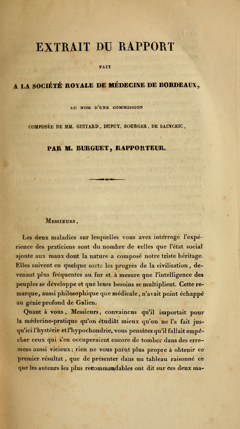 EXTRAIT DU RAPPORT FAIT A LA SOCIÉTÉ ROYALE DE MÉDECINE DE BORDEAUX, AU NOM D'UNE COMMISSION COMPOSÉE DE MM. GUITARD, DTJPDY, BOURGES, DE SAINCRIC, PAR M. BURGUET, RAPPORTEUR. Messieurs , Les deux maladies sur lesquelles vous avez interrogé l'expé- rience des praticiens sont du nombre de celles que l'état social ajoute aux maux dont la nature a composé notre triste héritage. Elles suivent en quelque sorte les progrès de la civilisation, de- venant plus fréquentes au fur et à mesure que l'intelligence des peuples se développe et que leurs besoins se multiplient. Cette re- marque, aussi philosophique que médicale, n'avait point échappé au génie profond de Galien, Quant à vous, Messieurs, convaincus qu'il importait pour la médecine-pratique qu'on étudiât mieux qu'on ne l'a fait jus- qu'ici l'hystérie etl'hypochondrie, vous pensâtes qu'il fallait empê- cher ceux qui s'en occuperaient encore de tomber dans des erre- mens aussi vicieux; rien ne vous parut plus propre à obtenir ce premier résultat, que de présenter dans un tableau raisonné ce que les auteurs les plus recommandables ont dit sur ces deux ma-