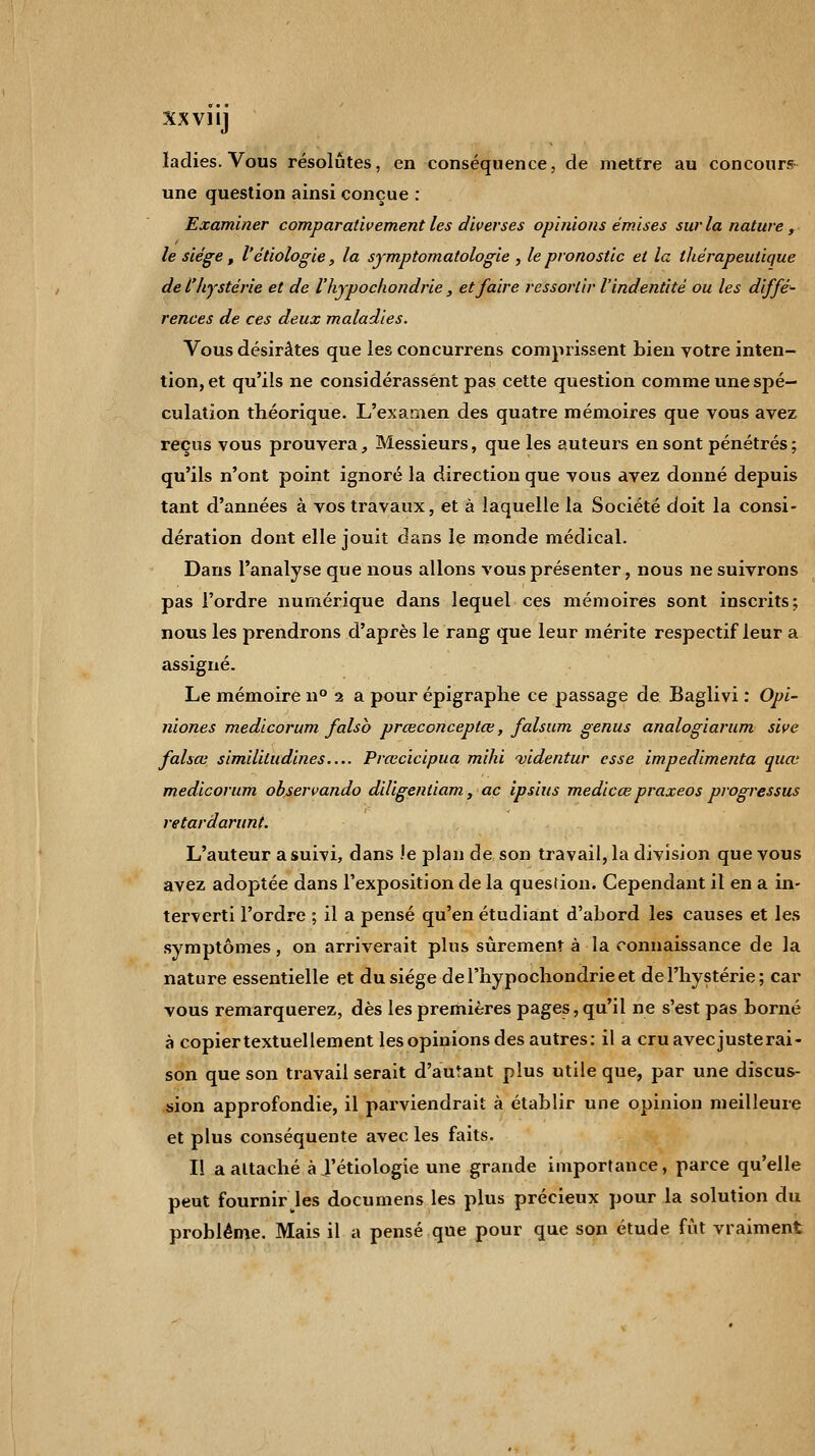 xxvnj ladies. Vous résolûtes, en conséquence, de mettre au concours une question ainsi conçue : Examiner comparativement les diverses opinions émises sur la nature , le siège, l'étiologie, la symptomatologie , le pronostic et la thérapeutique de l'hystérie et de l'hypochondrie , et faire ressortir l'indentité ou les diffé- rences de ces deux maladies. Vous désirâtes que les concurrens comprissent bien votre inten- tion, et qu'ils ne considérassent pas cette question comme une spé- culation théorique. L'examen des quatre mémoires que vous avez reçus vous prouvera, Messieurs, que les auteurs en sont pénétrés; qu'ils n'ont point ignoré la direction que vous avez donné depuis tant d'années à vos travaux, et à laquelle la Société doit la consi- dération dont elle jouit dans le monde médical. Dans l'analyse que nous allons vous présenter, nous ne suivrons pas l'ordre numérique dans lequel ces mémoires sont inscrits; nous les prendrons d'après le rang que leur mérite respectif leur a assigné. Le mémoire n° 2 a pour épigraphe ce passage de Baglivi : Opi- niones medicorum falsb prœconceptœ, falsum genus analogiarum sive falsœ similitudines Prœcicipua mihi videntur esse impedimenta quœ medicorum observando diligenliam, ac ipsius medicœ praxeos progressus retardarunt. L'auteur a suivi, dans le plan de son travail, la division que vous avez adoptée dans l'exposition de la quesiion. Cependant il en a in- terverti l'ordre ; il a pensé qu'en étudiant d'abord les causes et les symptômes, on arriverait plus sûrement à la connaissance de la nature essentielle et du siège de l'hypochondrie et de l'hystérie; car vous remarquerez, dès les premières pages, qu'il ne s'est pas borné à copier textuellement les opinions des autres: il a cru avec justerai- son que son travail serait d'autant plus utile que, par une discus- sion approfondie, il parviendrait à établir une opinion meilleure et plus conséquente avec les faits. Il a attaché ài'étiologie une grande importance, parce qu'elle peut fournir les documens les plus précieux pour la solution du problême. Mais il a pensé que pour que son étude fût vraiment