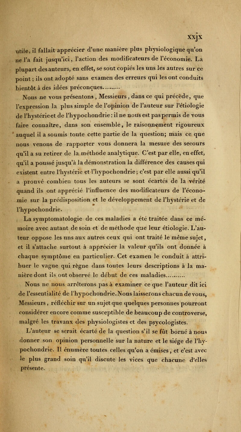 utile, il fallait apprécier d'une manière plus physiologique qu'on ne l'a fait jusqu'ici, l'action des modificateurs de l'économie. La plupart des auteurs, en effet, se sont copiés les uns les autres sur ce point ; ils ont adopté sans examen des erreurs qui les ont conduits bientôt à des idées préconçues Nous ne vous présentons , Messieurs, dans ce qui précède, que l'expression la plus simple de l'opinion de l'auteur sur l'étiologie de l'hystérieet de l'hypochondrie : il ne nous est pas permis de tous faire connaître, dans son ensemble, le raisonnement rigoureux auquel il a soumis toute cette partie de la question; mais ce que nous venons de rapporter vous donnera la mesure des secours qu'il a su retirer de la méthode analytique. C'est par elle, en effet, qu'il a poussé jusqu'à la démonstration la différence des causes qui existent entre l'hystérie et l'hypochondrie; c'est par elle aussi qu'il a prouvé combien tous les auteurs se sont écartés de la vérité quand ils ont apprécié l'influence des modificateurs de l'écono- mie sur la prédisposition et le développement de l'hystérie et de l'hypochondrie. La symptomatologie de ces maladies a été traitée dans ce mé- moire avec autant de soin et de méthode que leur étiologie. L'au- teur oppose les uns aux autres ceux qui ont traité le même sujet, et il s'attache surtout à apprécier la valeur qu'ils ont donnée à chaque symptôme en particulier. Cet examen le conduit à attri- buer le vague qui règne dans toutes leurs descriptions à la ma- nière dont ils ont observé le début de ces maladies Nous ne nous arrêterons pas à examiner ce que l'auteur dit ici de l'essentialité de l'hypochondrie. Nous laisserons chacun de vous, Messieurs, réfléchir sur un sujet que quelques personnes pourront considérer encore comme susceptible de beaucoup de controverse, malgré les travanx des physiologistes et des psycologistes. L'auteur se serait écarté de la question s'il se fût borné à nous donner son opinion personnelle sur la nature et le siège de l'hy- pochondrie. Il énumère toutes celles qu'on a émises, et c'est avec le plus grand soin qu'il discute les vices que chacune d'elles présente.