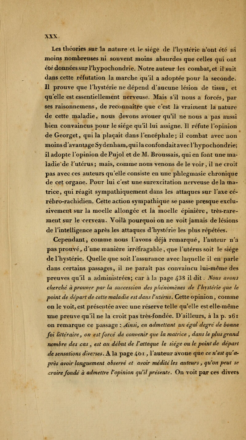 Les théories sur la nature et le siège de l'hystérie n'ont été m moins nombreuses ni souvent moins absurdes que celles qui ont été données sur l'hypochondrie. Notre auteur les combat, et il suit dans cette réfutation la marche qu'il a adoptée pour la seconde. Il prouve que l'hystérie ne dépend d'aucune lésion de tissu, et qu'elle est essentiellement nerveuse. Mais s'il nous a forcés, par ses raisonnemens, de reconnaître que c'est là vraiment la nature de cette maladie, nous devons avouer qu'il ne nous a pas aussi bien convaincus pour le siège qu'il lui assigne. Il réfute l'opinion de Georget, qui la plaçait dans l'encéphale; il combat avec non moins d'avantage Sydenham, quila confondait avec l'hypochondrie; il adopte l'opinion dePujol et de M. Broussais, qui en font une ma- ladie de l'utérus ; mais, comme nous venons de le voir, il ne croit pas avec ces auteurs qu'elle consiste en une phlegmasie chronique de cet organe. Pour lui c'est une surexcitation nerveuse de la ma- trice, qui réagit sympathiquement dans les attaques sur l'axe cé- rébro-rachidien. Cette action sympathique se passe presque exclu- sivement sur la moelle allongée et la moelle épinière, très-rare- ment sur le cerveau. Voilà pourquoi on ne voit jamais de lésions de l'intelligence après les attaques d'hystérie les plus répétées. Cependant, comme nous l'avons déjà remarqué, l'auteur n'a pas prouvé, d'une manière irréfragable, que l'utérus soit le siège de l'hystérie. Quelle que soit l'assurance avec laquelle il en parle dans certains passages, il ne paraît pas convaincu lui-même des preuves qu'il a administrées; car à la page 438 il dit. Nous avons cherché à prouver par la succession des phénomènes de l'hystérie que le point de départ de cette maladie est dans l'utérus. Cette opinion, comme on le voit, est présentée avec une réserve telle qu'elle est elle-même une preuve qu'il ne la croit pas très-fondée. D'ailleurs, à la p. 261 on remarque ce passage : Ainsi, en admettant un égal degré de bonne foi littéraire, on est forcé de convenir que la matrice , dans le plus grand nombre des cas , est au début de fattaque le siège ou le point de départ de sensations diverses. A la page 401, l'auteur avoue que ce n'est qu'a- près avoir longuement observé et avoir médité les auteurs, qu'on peut se croire fondé à admettre l'opinion qu'il présente. On voit par ces divers