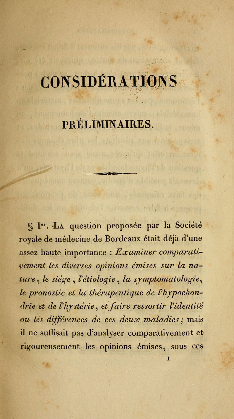 CONSIDÉRATIONS PRÉLIMINAIRES. § Ier. -La question proposée par la Société royale de médecine de Bordeaux était déjà d'une assez haute importance : Examiner comparati- vement les diverses opinions émises sur la na- ture , le siège , Vétiologie, la symptomatologie, le pronostic et la thérapeutique de Phypochon- drie et de Vliystèrie, et faire ressortir V identité ou les différences de ces deux maladies; mais il ne suffisait pas d'analyser comparativement et rigoureusement les opinions émises, sous ces