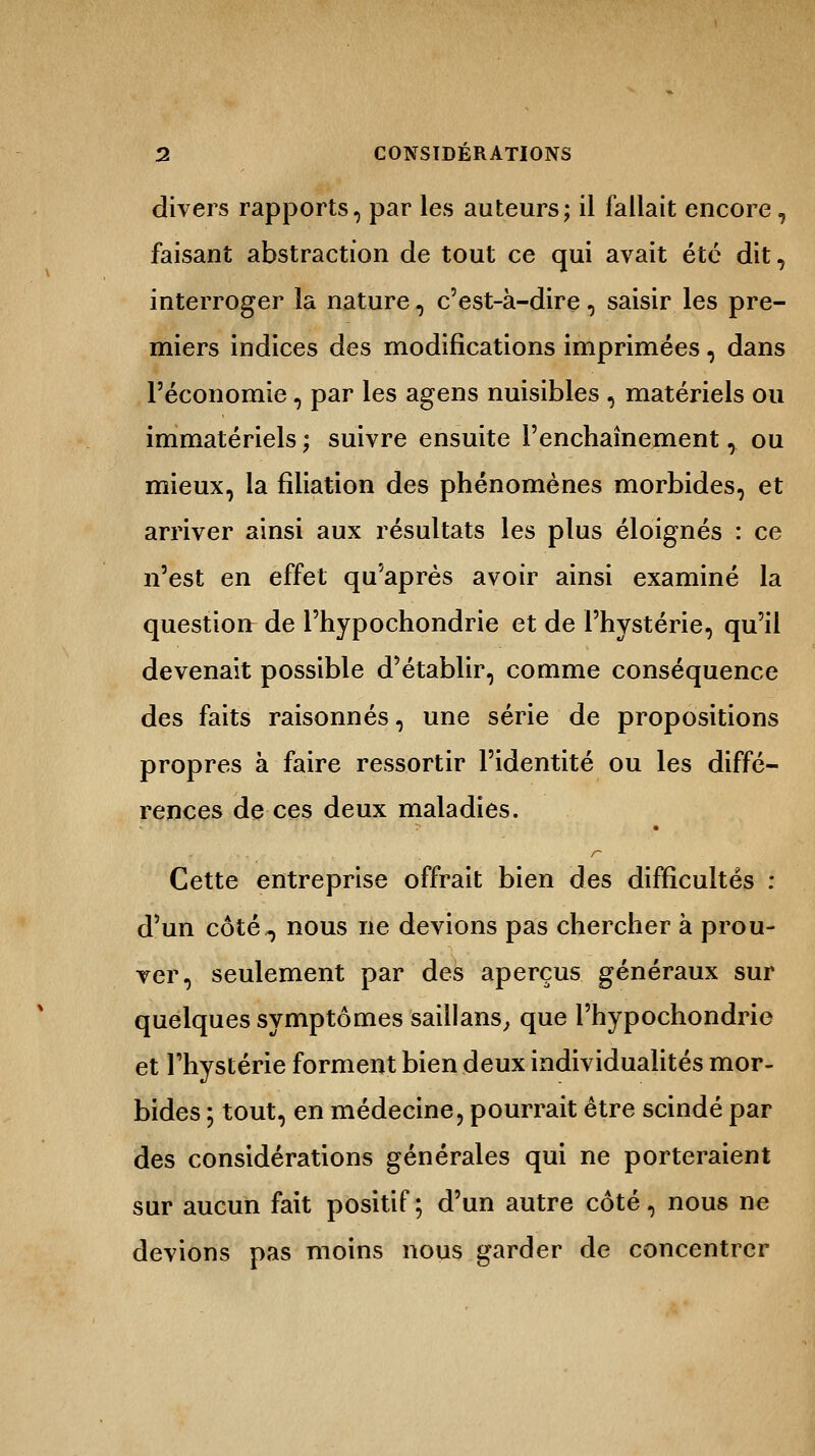 divers rapports, par les auteurs; il fallait encore, faisant abstraction de tout ce qui avait été dit, interroger la nature, c'est-à-dire, saisir les pre- miers indices des modifications imprimées, dans l'économie, par les agens nuisibles , matériels ou immatériels ; suivre ensuite l'enchaînement, ou mieux, la filiation des phénomènes morbides, et arriver ainsi aux résultats les plus éloignés : ce n'est en effet qu'après avoir ainsi examiné la question de l'hypochondrie et de l'hystérie, qu'il devenait possible d'établir, comme conséquence des faits raisonnes, une série de propositions propres à faire ressortir l'identité ou les diffé- rences de ces deux maladies. r Cette entreprise offrait bien des difficultés : d'un côté, nous ne devions pas chercher à prou- ver, seulement par des aperçus généraux sur quelques symptômes saillans, que l'hypochondrie et l'hystérie forment bien deux individualités mor- bides ; tout, en médecine, pourrait être scindé par des considérations générales qui ne porteraient sur aucun fait positif ; d'un autre côté, nous ne devions pas moins nous garder de concentrer