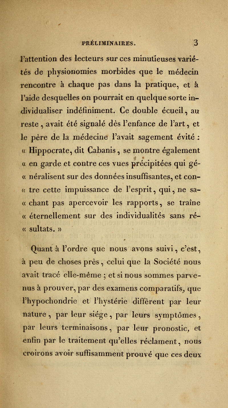 l'attention des lecteurs sur ces minutieuses varié- tés de physionomies morbides que le médecin rencontre à chaque pas dans la pratique, et à l'aide desquelles on pourrait en quelque sorte in- dividualiser indéfiniment. Ce double écueil, au reste , avait été signalé dès l'enfance de l'art, et le père de la médecine l'avait sagement évité : <c Hippocrate, dit Cabanis, se montre également a en garde et contre ces vues précipitées qui gé- « néralisent sur des données insuffisantes, et con- a tre cette impuissance de l'esprit, qui, ne sa- « chant pas apercevoir les rapports, se traîne « éternellement sur des individualités sans ré- « sultats. » Quant à l'ordre que nous avons suivi, c'est, à peu de choses près, celui que la Société nous avait tracé elle-même ; et si nous sommes parve- nus à prouver, par des examens comparatifs, que l'hypochondrie et l'hystérie diffèrent par leur nature , par leur siège , par leurs symptômes , par leurs terminaisons, par leur pronostic, et enfin par le traitement qu'elles réclament, nous croirons avoir suffisamment prouvé que ces deux