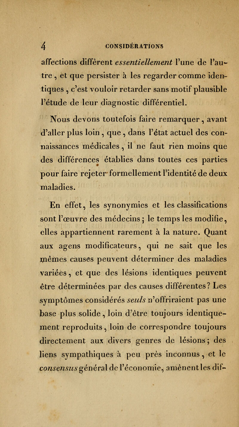 affections diffèrent essentiellement l'une de l'au- tre , et que persister à les regarder comme iden- tiques , c'est vouloir retarder sans motif plausible l'étude de leur diagnostic différentiel. Nous devons toutefois faire remarquer, avant d'aller plus loin, que, dans l'état actuel des con- naissances médicales, il ne faut rien moins que des différences établies dans toutes ces parties pour faire rejeter formellement l'identité de deux maladies. En effet, les synonymies et les classifications sont l'œuvre des médecins ; le temps les modifie, elles appartiennent rarement à la nature. Quant aux agens modificateurs, qui ne sait que les mêmes causes peuvent déterminer des maladies variées, et que des lésions identiques peuvent être déterminées par des causes différentes? Les symptômes considérés seuls n'offriraient pas une base plus solide, loin d'être toujours identique- ment reproduits, loin de correspondre toujours directement aux divers genres de lésions ; des liens sympathiques à peu près inconnus , et le consensus général de l'économie, amènent les dif-