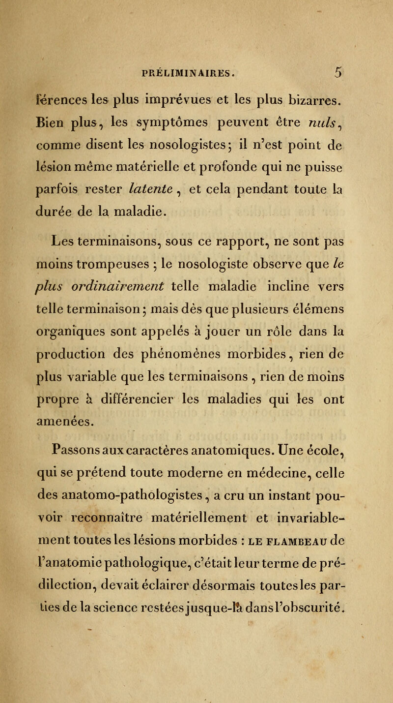 férences les plus imprévues et les plus bizarres. Bien plus, les symptômes peuvent être nuls, comme disent les nosologistes; il n'est point de lésion même matérielle et profonde qui ne puisse parfois rester latente , et cela pendant toute la durée de la maladie. Les terminaisons, sous ce rapport, ne sont pas moins trompeuses ; le nosologiste observe que le plus ordinairement telle maladie incline vers telle terminaison ; mais dès que plusieurs élémens organiques sont appelés à jouer un rôle dans la production des phénomènes morbides, rien de plus variable que les terminaisons , rien de moins propre a différencier les maladies qui les ont amenées. Passons aux caractères anatomiques. Une école, qui se prétend toute moderne en médecine, celle des anatomo-pathologistes, a cru un instant pou- voir reconnaître matériellement et invariable- ment toutes les lésions morbides : le flambeau de Fanatomie pathologique, c'était leur terme de pré- dilection, devait éclairer désormais toutes les par- ties de la science restées jusque-là dans l'obscurité.
