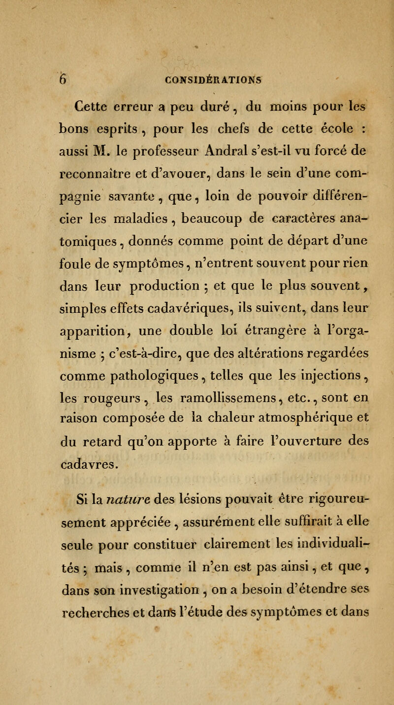 Cette erreur a peu duré, du moins pour les bons esprits , pour les chefs de cette école : aussi M. le professeur Andral s'est-il vu forcé de reconnaître et d'avouer, dans le sein d'une com- pagnie savante , que, loin de pouvoir différen- cier les maladies , beaucoup de caractères ana- tomiques, donnés comme point de départ d'une foule de symptômes, n'entrent souvent pour rien dans leur production ; et que le plus souvent, simples effets cadavériques, ils suivent, dans leur apparition, une double loi étrangère à l'orga- nisme ; c'est-à-dire, que des altérations regardées comme pathologiques, telles que les injections, les rougeurs, les ramollissemens, etc., sont en raison composée de la chaleur atmosphérique et du retard qu'on apporte à faire l'ouverture des cadavres. Si la nature des lésions pouvait être rigoureu- sement appréciée , assurément elle suffirait à elle seule pour constituer clairement les individuali- tés ; mais , comme il n'en est pas ainsi, et que, dans son investigation , on a besoin d'étendre ses recherches et dans l'étude des symptômes et dans