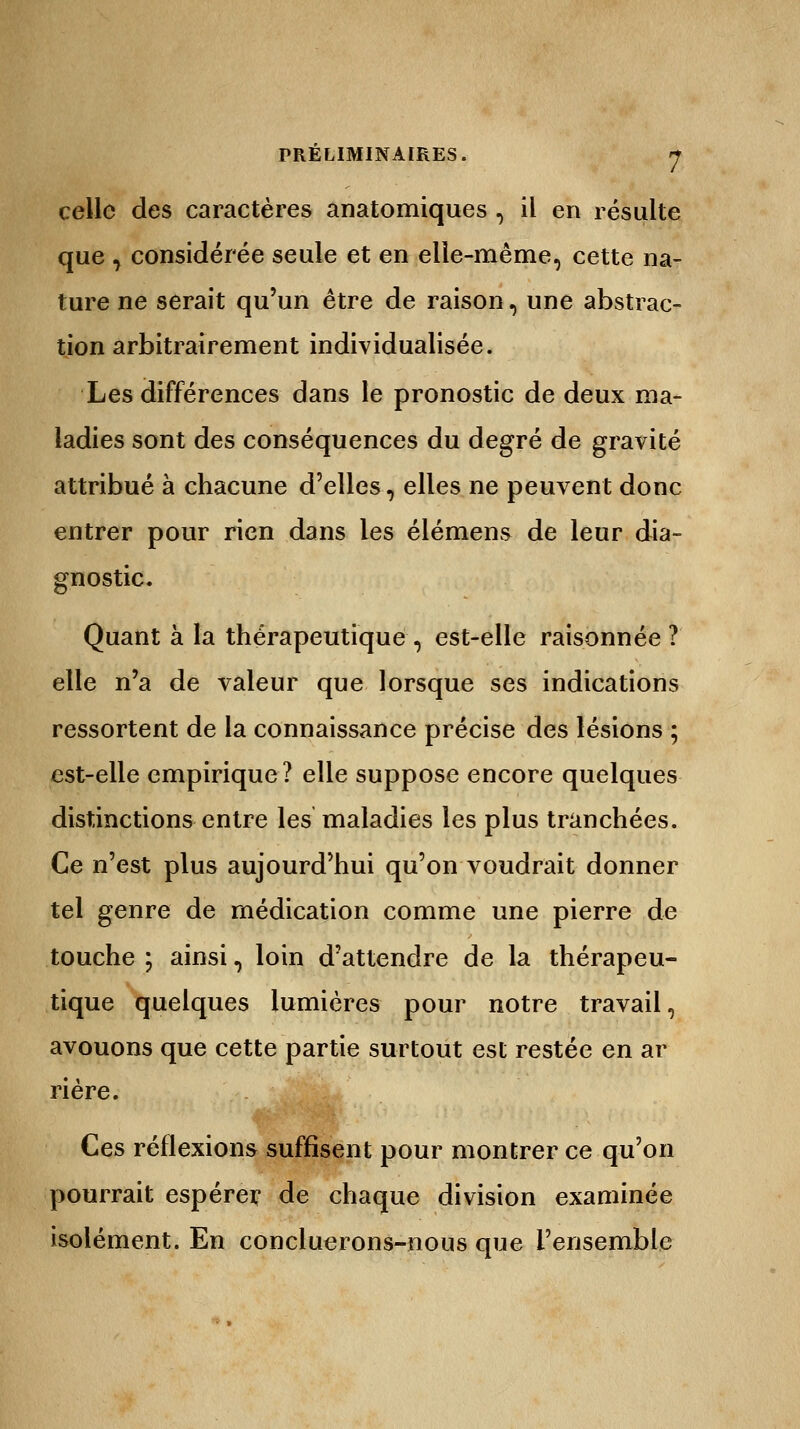celle des caractères anatomiques , il en résulte que , considérée seule et en elle-même, cette na- ture ne serait qu'un être de raison, une abstrac- tion arbitrairement individualisée. Les différences dans le pronostic de deux ma- ladies sont des conséquences du degré de gravité attribué à chacune d'elles, elles ne peuvent donc entrer pour rien dans les élémens de leur dia- gnostic. Quant à la thérapeutique, est-elle raisonnée ? elle n'a de valeur que lorsque ses indications ressortent de la connaissance précise des lésions ; est-elle empirique? elle suppose encore quelques distinctions entre les maladies les plus tranchées. Ce n'est plus aujourd'hui qu'on voudrait donner tel genre de médication comme une pierre de touche ; ainsi, loin d'attendre de la thérapeu- tique quelques lumières pour notre travail, avouons que cette partie surtout est restée en ar rière. Ces réflexions suffisent pour montrer ce qu'on pourrait espérer de chaque division examinée isolément. En concluerons-nous que l'ensemble