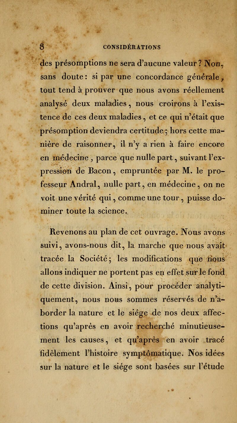 des présomptions ne sera d'aucune valeur? Non, sans doute : si par une concordance générale y tout tend à prouver que nous avons réellement analysé deux maladies , nous croirons à l'exis- tence de ces deux maladies, et ce qui n'était que présomption deviendra certitude ; hors cette ma- nière de raisonner, il n'y a rien à faire encore en médecine , parce que nulle part, suivant l'ex- pressioii de Bacon, empruntée par M. le pro- fesseur Andral, nulle part, en médecine, on ne voit une vérité qui, comme une tour, puisse do- miner toute la science.. Revenons au plan de cet ouvrage. Nous avons suivi, avons-nous dit, la marche que nous avait tracée la Société; les modifications que nous allons indiquer ne portent pas en effet sur le fond de cette division. Ainsi, pour procéder analyti- quement, nous nous sommes réservés de n'a- border la nature et le siège de nos deux affec- tions qu'après en avoir recherché minutieuse- ment les causes, et qu'après en avoir tracé fidèlement l'histoire symptômatique. Nos idées sur la nature et le siège sont hasées sur l'étude