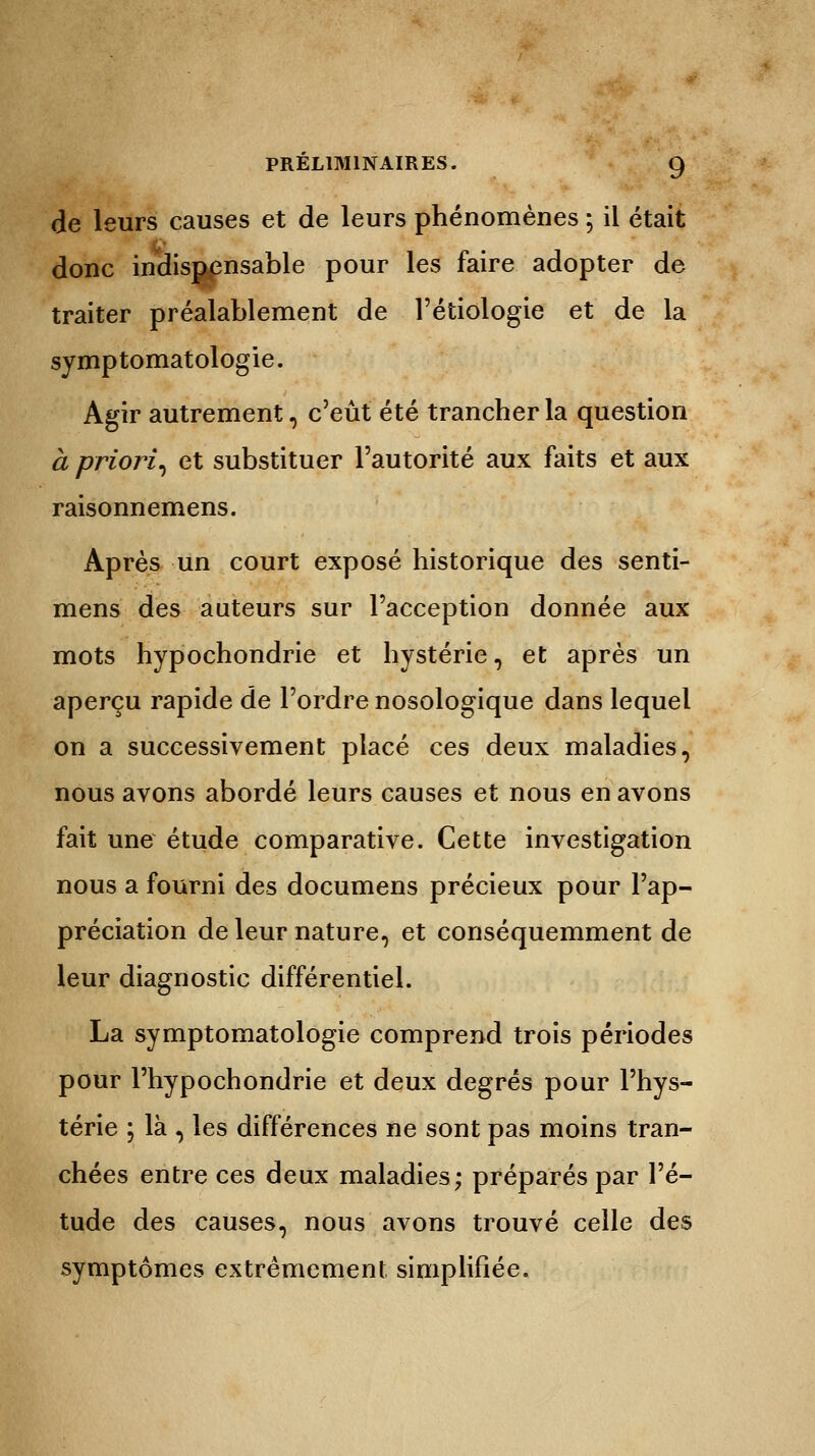de leurs causes et de leurs phénomènes ; il était donc indispensable pour les faire adopter de traiter préalablement de l'étiologie et de la symptomatologie. Agir autrement, c'eût été trancher la question a priori^ et substituer l'autorité aux faits et aux raisonnemens. Après un court exposé historique des senti- mens des auteurs sur l'acception donnée aux mots hypochondrie et hystérie, et après un aperçu rapide de l'ordre nosologique dans lequel on a successivement placé ces deux maladies, nous avons abordé leurs causes et nous en avons fait une étude comparative. Cette investigation nous a fourni des documens précieux pour l'ap- préciation de leur nature, et conséquemment de leur diagnostic différentiel. La symptomatologie comprend trois périodes pour l'hypochondrie et deux degrés pour l'hys- térie ; là , les différences ne sont pas moins tran- chées entre ces deux maladies; préparés par l'é- tude des causes, nous avons trouvé celle des symptômes extrêmement simplifiée.