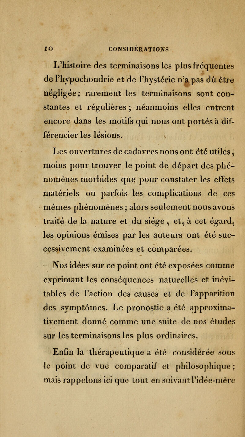 L'histoire des terminaisons les plus fréquentes de l'hypochondrie et de l'hystérie n'a pas dû être négligée; rarement les terminaisons sont con- stantes et régulières ; néanmoins elles entrent encore dans les motifs qui nous ont portés à dif- férencier les lésions. v Les ouvertures de cadavres nous ont été utiles, moins pour trouver le point de départ des phé- nomènes morbides que pour constater les effets matériels ou parfois les complications de ces mêmes phénomènes ; alors seulement nous avons traité de la nature et du siège, et, à cet égard, les opinions émises par les auteurs ont été suc- cessivement examinées et comparées. Nos idées sur ce point ont été exposées comme exprimant les conséquences naturelles et inévi- tables de l'action des causes et de l'apparition des symptômes. Le pronostic a été approxima- tivement donné comme une suite de nos études sur les terminaisons les plus ordinaires. Enfin la thérapeutique a été considérée sous le point de vue comparatif et philosophique ; mais rappelons ici que tout en suivant l'idée-mère