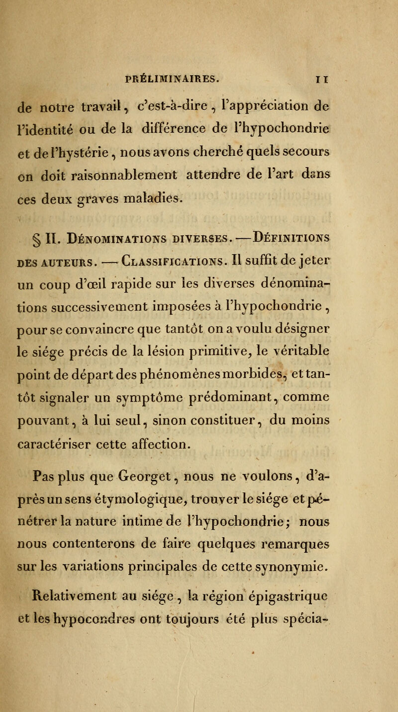 de notre travail, c'est-à-dire , l'appréciation de l'identité ou de la différence de Phypochondrie et de l'hystérie, nous avons cherché quels secours on doit raisonnablement attendre de l'art dans ces deux graves maladies. §11. Dénominations diverses.—Définitions des auteurs. — Classifications. Il suffit de jeter un coup d'œil rapide sur les diverses dénomina- tions successivement imposées à l'hypochondrie , pour se convaincre que tantôt on a voulu désigner le siège précis de la lésion primitive, le véritable point de départ des phénomènes morbides, et tan- tôt signaler un symptôme prédominant, comme pouvant, à lui seul, sinon constituer, du moins caractériser cette affection. Pas plus que Georget, nous ne voulons, d'a- près un sens étymologique, trouver le siège et pé- nétrer la nature intime de l'hypochondrie; nous nous contenterons de faire quelques remarques sur les variations principales de cette synonymie. Relativement au siège , la région épigastrique et les hypocondres ont toujours été plus spécia-