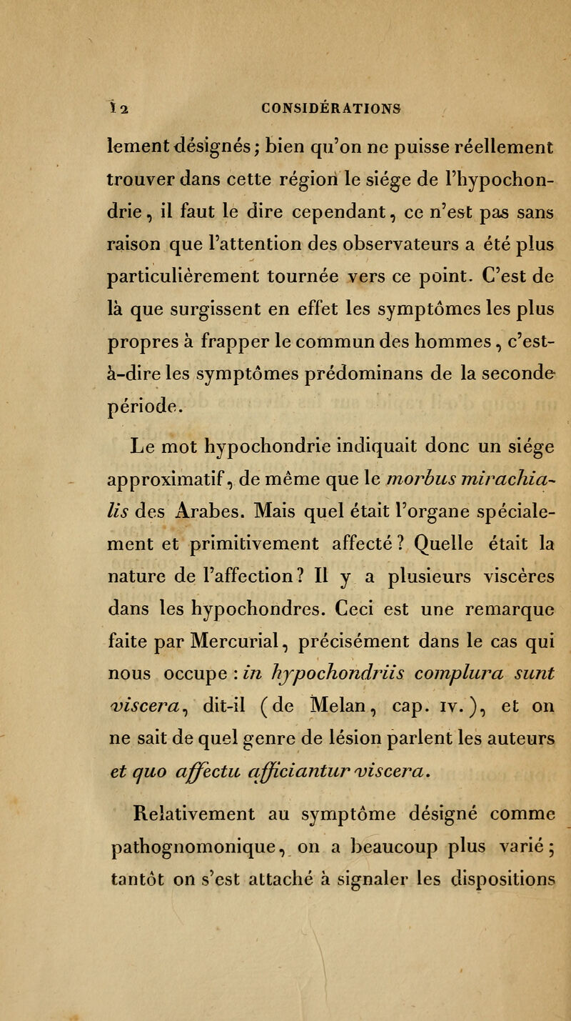 lementdésignés; bien qu'on ne puisse réellement trouver dans cette région le siège de l'hypochon- drie, il faut le dire cependant, ce n'est pas sans raison que l'attention des observateurs a été plus particulièrement tournée vers ce point. C'est de là que surgissent en effet les symptômes les plus propres à frapper le commun des hommes, c'est- à-dire les symptômes prédominans de la seconde période. Le mot hypochondrie indiquait donc un siège approximatif, de même que le mordus mirachia- lis des Arabes. Mais quel était l'organe spéciale- ment et primitivement affecté ? Quelle était la nature de l'affection? Il y a plusieurs viscères dans les hypochondres. Ceci est une remarque faite par Mercurial, précisément dans le cas qui nous occupe : in hjpochondriis complura sunt viscera, dit-il (de Melan, cap. iv. ), et on ne sait de quel genre de lésion parlent les auteurs et quo affecta afficiantur viscera. Relativement au symptôme désigné comme pathognomonique, on a beaucoup plus varié; tantôt on s'est attaché à signaler les dispositions