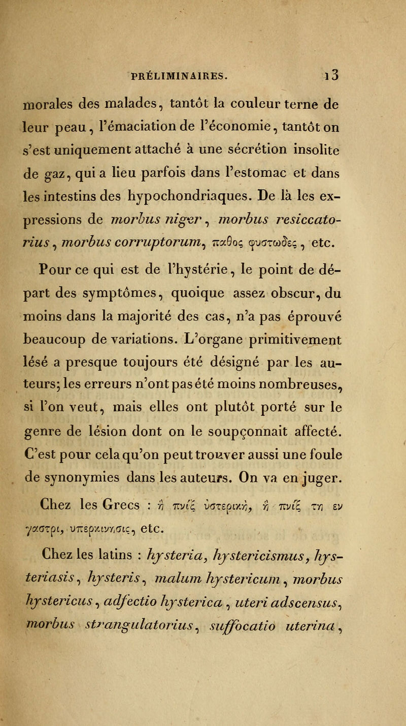 morales des malades, tantôt la couleur terne de leur peau, l'émaciation de l'économie, tantôt on s'est uniquement attaché à une sécrétion insolite de gaz, qui a lieu parfois dans l'estomac et dans les intestins des hypochondriaques. De là les ex- pressions de morbus niger, morbus resiccato- rius, morbus corruptorum, TraSoç cpiKrrco&ç, etc. Pour ce qui est de l'hystérie, le point de dé- part des symptômes, quoique assez obscur, du moins dans la majorité des cas, n'a pas éprouvé beaucoup de variations. L'organe primitivement lésé a presque toujours été désigné par les au- teurs; les erreurs n'ont pas été moins nombreuses, si l'on veut, mais elles ont plutôt porté sur le genre de lésion dont on le soupçonnait affecté. C'est pour cela qu'on peut trouver aussi une foule de synonymies dans les auteurs. On va en juger. Chez les Grecs : :h m/i'ç varspoo}, rt nvi'E, m vj y«<r?pi, .U7repîtiyr,(Jiç, etc. Chez les latins : hjsteria, hjstericismus, lirs- teriasis, hjsteris, malum hystericum, morbus hjstericus, adfectio hjsterica , uteri adscensus, morbus strangulatorius, suffbcatio uterina;,