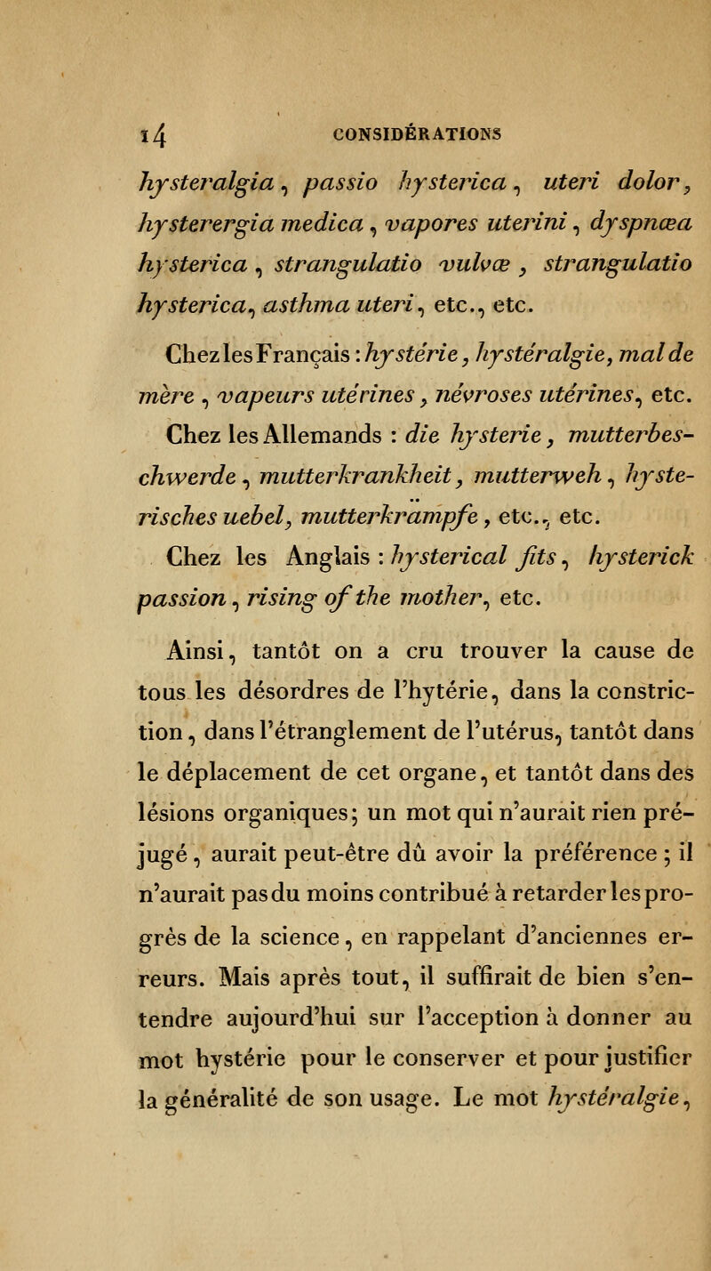 hysteralgia, passio hysterica, uteri dolor, hysterergia medica, vapores uterini, djspnœa hysterica , strangulatio vulvœ , strangulatio hysterica, asthma uteri, etc., etc. Chez les Français : /y stèrie, hystéralgie, mal de mère , vapeurs utérines > névroses utérines, etc. Chez les Allemands : t&'e hystérie, mutterbes- chwerde, mutterkrankheit, mutterweh, hyste- rischesuebel, mutterkrampfe 7 etc.^ etc. Chez les Anglais : hysterical fits, liysterick passion, rising ofthe mother, etc. Ainsi, tantôt on a cru trouver la cause de tous les désordres de l'hytérie, dans la constric- tion, dans l'étranglement de l'utérus, tantôt dans le déplacement de cet organe, et tantôt dans des lésions organiques; un mot qui n'aurait rien pré- jugé , aurait peut-être dû avoir la préférence ; il n'aurait pas du moins contribué à retarder les pro- grès de la science, en rappelant d'anciennes er- reurs. Mais après tout, il suffirait de bien s'en- tendre aujourd'hui sur l'acception à donner au mot hystérie pour le conserver et pour justifier la généralité de son usage. Le mot hystéralgie,
