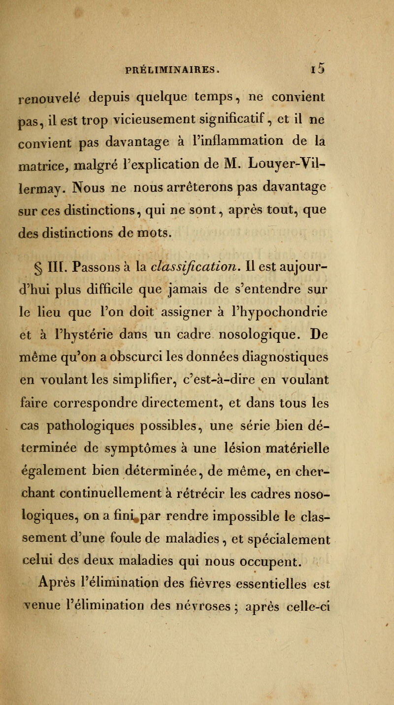 renouvelé depuis quelque temps, ne convient pas ,. il est trop vicieusement significatif, et il ne convient pas davantage à l'inflammation de la matrice, malgré l'explication de M. Louyer-Vil- lermay. Nous ne nous arrêterons pas davantage sur ces distinctions, qui ne sont, après tout, que des distinctions de mots. § III. Passons à la classification. Il est aujour- d'hui plus difficile que jamais de s'entendre sur le lieu que l'on doit assigner à Phypochondrie et à l'hystérie dans un cadre nosologique. De même qu'on a obscurci les données diagnostiques en voulant les simplifier, c'est-à-dire en voulant faire correspondre directement, et dans tous les cas pathologiques possibles, une série bien dé- terminée de symptômes à une lésion matérielle également bien déterminée, de même, en cher- chant continuellement à rétrécir les cadres noso- logiques, on a fini^par rendre impossible le clas- sement d'une foule de maladies, et spécialement celui des deux maladies qui nous occupent. Après l'élimination des fièvres essentielles est venue l'élimination des névroses ; après celle-ci