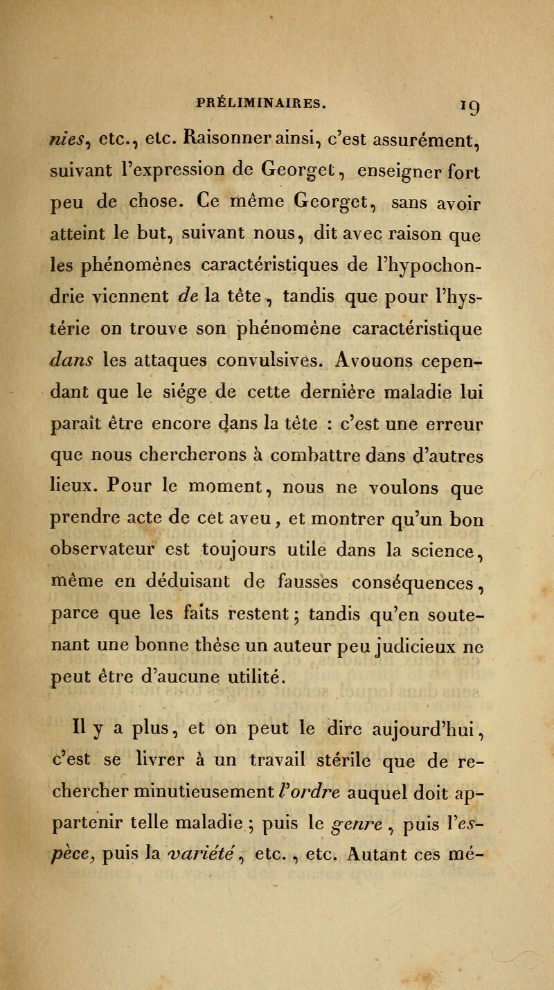 nies, etc., etc. Raisonner ainsi, c'est assurément, suivant l'expression de Georget, enseigner fort peu de chose. Ce même Georget, sans avoir atteint le but, suivant nous, dit avec raison que les phénomènes caractéristiques de l'hypochon- drie viennent de la tête, tandis que pour l'hys- térie on trouve son phénomène caractéristique dans les attaques convulsives. Avouons cepen- dant que le siège de cette dernière maladie lui paraît être encore clans la tête : c'est une erreur que nous chercherons à combattre dans d'autres lieux. Pour le moment, nous ne voulons que prendre acte de cet aveu, et montrer qu'un bon observateur est toujours utile dans la science, même en déduisant de fausses conséquences, parce que les faits restent ; tandis qu'en soute- nant une bonne thèse un auteur peu judicieux ne peut être d'aucune utilité. Il y a plus, et on peut le dire aujourd'hui, c'est se livrer à un travail stérile que de re- chercher minutieusement Vordre auquel doit ap- partenir telle maladie.5 puis le genre , puis V es- pèce, puis la variété, etc., etc. Autant ces mé-