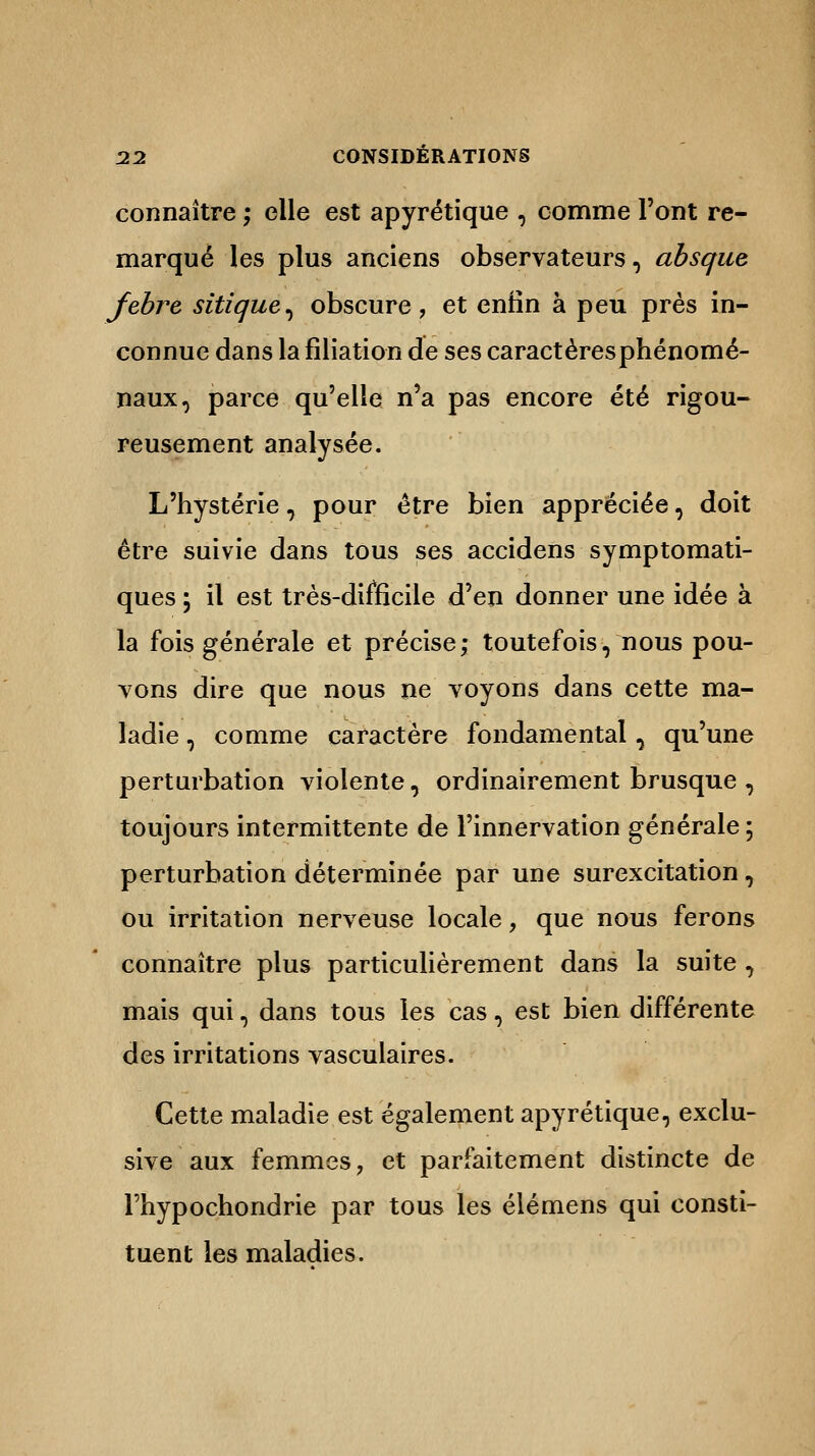 connaître ; elle est apyrétique , comme l'ont re- marqué les plus anciens observateurs, absque febre sitique^ obscure, et enlin à peu près in- connue dans la filiation de ses caractères phénomé- naux, parce qu'elle n'a pas encore été rigou- reusement analysée. L'hystérie, pour être bien appréciée, doit être suivie dans tous ses accidens symptomati- ques ; il est très-difficile d'en donner une idée à la fois générale et précise; toutefois, nous pou- vons dire que nous ne voyons dans cette ma- ladie , comme caractère fondamental, qu'une perturbation violente, ordinairement brusque , toujours intermittente de l'innervation générale ; perturbation déterminée par une surexcitation, ou irritation nerveuse locale, que nous ferons connaître plus particulièrement dans la suite , mais qui, dans tous les cas, est bien différente des irritations vasculaires. Cette maladie est également apyrétique, exclu- sive aux femmes, et parfaitement distincte de l'hypochondrie par tous les élémens qui consti- tuent les maladies.
