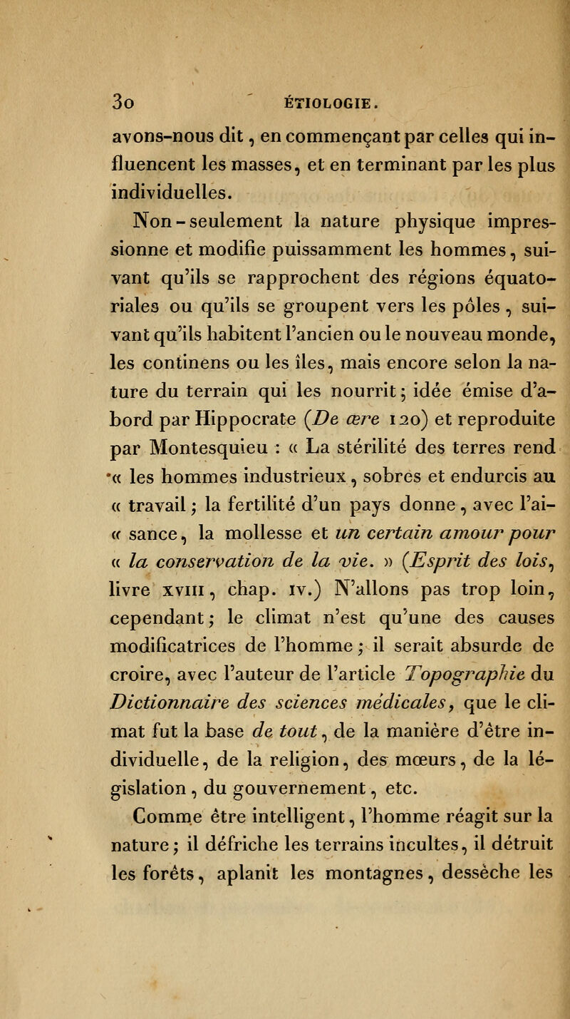 avons-nous dit, en commençant par celles qui in- fluencent les masses, et en terminant par les plus individuelles. Non-seulement la nature physique impres- sionne et modifie puissamment les hommes, sui- vant qu'ils se rapprochent des régions équato- riales ou qu'ils se groupent vers les pôles, sui- vant qu'ils habitent l'ancien ou le nouveau monde, les continens ou les îles, mais encore selon la na- ture du terrain qui les nourrit ; idée émise d'a- bord par Hippocrate (De œre 120) et reproduite par Montesquieu : « La stérilité des terres rend •« les hommes industrieux, sobres et endurcis au « travail ; la fertilité d'un pays donne, avec l'ai- « sance, la mollesse et un certain amour pour « la conservation de la vie. » (Esprit des lois, livre xviii , chap. iv.) N'allons pas trop loin7 cependant ; le climat n'est qu'une des causes modificatrices de l'homme ; il serait absurde de croire, avec l'auteur de l'article Topographie du Dictionnaire des sciences médicales, que le cli- mat fut la base de tout, de la manière d'être in- dividuelle , de la religion, des mœurs, de la lé- gislation , du gouvernement, etc. Comme être intelligent, l'homme réagit sur la nature; il défriche les terrains incultes, il détruit les forêts, aplanit les montagnes, dessèche les