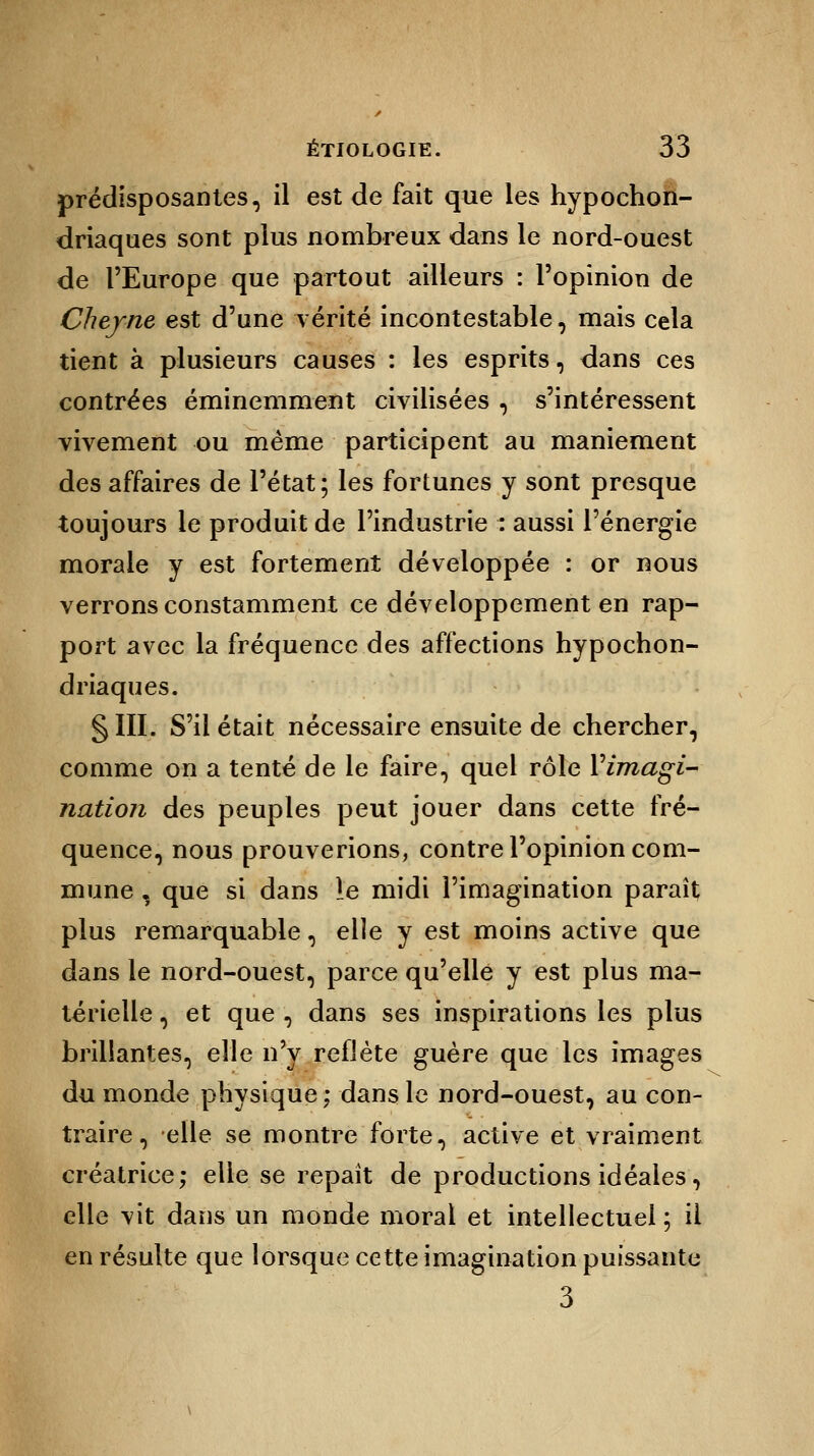 prédisposantes, il est de fait que les hypochon- driaques sont plus nombreux dans le nord-ouest de l'Europe que partout ailleurs : l'opinion de Chef ne est d'une vérité incontestable, mais cela tient à plusieurs causes : les esprits, dans ces contrées éminemment civilisées , s'intéressent vivement ou même participent au maniement des affaires de l'état; les fortunes y sont presque toujours le produit de l'industrie : aussi l'énergie morale y est fortement développée : or nous verrons constamment ce développement en rap- port avec la fréquence des affections hypochon- driaques. §111. S'il était nécessaire ensuite de chercher, comme on a tenté de le faire, quel rôle Y imagi- nation des peuples peut jouer dans cette fré- quence, nous prouverions, contre l'opinion com- mune , que si dans le midi l'imagination paraît plus remarquable, elle y est moins active que dans le nord-ouest, parce qu'elle y est plus ma- térielle , et que , dans ses inspirations les plus brillantes, elle n'y reflète guère que les images du monde physique ; dans le nord-ouest, au con- traire, elle se montre forte, active et vraiment créatrice; elle se repaît de productions idéales, elle vit dans un monde moral et intellectuel ; il en résulte que lorsque cette imagination puissante 3