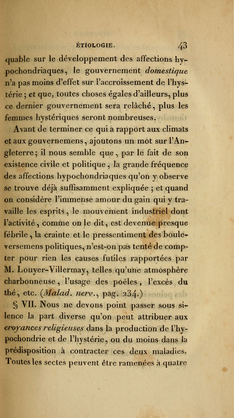 quable sur le développement des affections hy- pochondriaques, le gouvernement domestique n'a pas moins d'effet sur l'accroissement de l'hys- térie ; et que, toutes choses égales d'ailleurs, plus ce dernier gouvernement sera relâché i, plus les femmes hystériques seront nombreuses. Avant de terminer ce qui a rapport aux climats et aux gouvernemens, ajoutons un mot sur l'An- gleterre ; il nous semble que, par le fait de son existence civile et politique 1 la grande fréquence des affections hypochondriaques qu'on y observe se trouve déjà suffisamment expliquée ; et quand on considère l'immense amour du gain qui y tra- vaille les esprits, le mouvement industriel dont l'activité, comme on le dit, est devenue presque fébrile , la crainte et le pressentiment des boule- versemens politiques, n'est-on pas tenté de comp- ter pour rien les causes futiles rapportées par M. Louyer-Villermay, telles qu'une atmosphère charbonneuse, l'usage des poêles , l'excès du thé, etc. (Malad. nerv.^ pag. 234.) § VII. Nous ne devons point passer sous si- lence la part diverse qu'on peut attribuer aux croyances religieuses dans la production de l'hy- pochondrie et de l'hystérie, ou du moins dans la prédisposition à contracter ces deux maladies. Toutes les sectes peuvent être ramenées à quatre