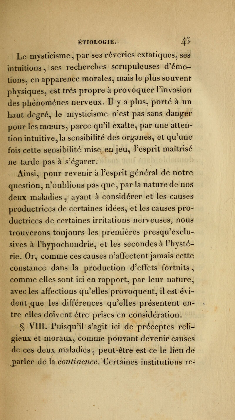 Le mysticisme, par ses rêveries extatiques, ses intuitions, ses recherches scrupuleuses d'émo- tions, en apparence morales, mais le plus souvent physiques, est très propre à provoquer l'invasion des phénomènes nerveux. Il y a plus, porté à un haut degré, le mysticisme n'est pas sans danger pour les mœurs, parce qu'il exalte, par une atten- tion intuitive,la sensibilité des organes, et qu'une fois cette sensibilité mise en jeu, l'esprit maîtrisé ne tarde pas à s'égarer. Ainsi, pour revenir à l'esprit général de notre question, n'oublions pas que, par la nature de nos deux maladies, ayant à considérer et les causes productrices de certaines idées, et les causes pro- ductrices de certaines irritations nerveuses, nous trouverons toujours les premières presqu'exclu- sives à l'hypochondrie, et les secondes à l'hysté- rie. Or, comme ces causes n'affectent jamais cette constance dans la production d'effets fortuits, comme elles sont ici en rapport, par leur nature, avec les affections qu'elles provoquent, il est évi- dent tque les différences qu'elles présentent en- tre elles doivent être prises en considération. § VIII. Puisqu'il s'agit ici de préceptes reli- gieux et moraux, comme pouvant devenir causes de ces deux maladies, peut-être est-ce le lieu de parler de la continence. Certaines institutions re-