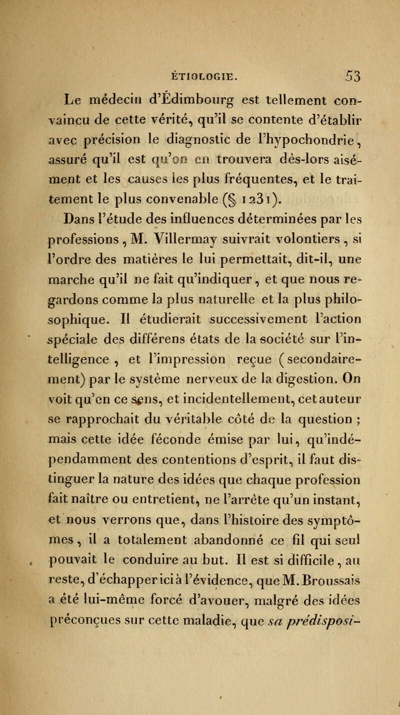Le médecin d'Edimbourg est tellement con- vaincu de cette vérité, qu'il se contente d'établir avec précision le diagnostic de l'hypochondrie, assuré qu'il est qu'on en trouvera dès-lors aisé- ment et les causes les plus fréquentes, et le trai- tement le plus convenable (§ I23î). Dans l'étude des influences déterminées par les professions , M. Villermay suivrait volontiers , si l'ordre des matières le lui permettait, dit-il, une marche qu'il ne fait qu'indiquer, et que nous re- gardons comme la plus naturelle et la plus philo- sophique. Il étudierait successivement Faction spéciale des différens états de la société sur l'in- telligence , et l'impression reçue ( secondaire- ment) par le système nerveux de la digestion. On voit qu'en ce s^ns, et incidentellement, cet auteur se rapprochait du véritable côté de la question ; mais cette idée féconde émise par lui, qu'indé- pendamment des contentions d'esprit, il faut dis- tinguer la nature des idées que chaque profession fait naître ou entretient, ne l'arrête qu'un instant, et nous verrons que, dans l'histoire des symptô- mes , il a totalement abandonné ce fil qui seul , pouvait le conduire au but. Il est si difficile, au reste, d'échapper ici à l'évidence, queM.Bronssais a été lui-même forcé d'avouer, malgré des idées préconçues sur cette maladie, que sa prédisposi-
