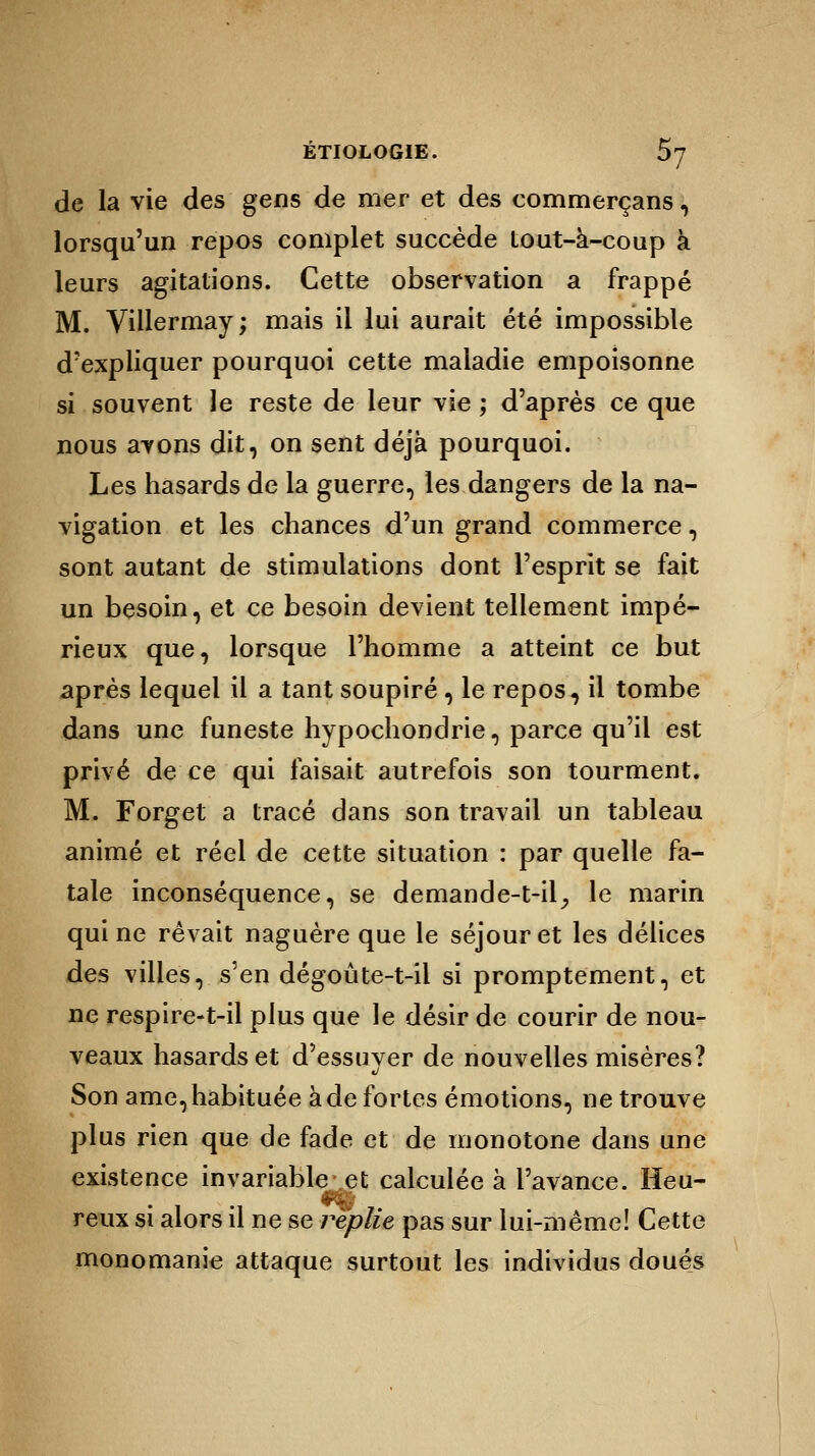 de la vie des gens de mer et des commerçans, lorsqu'un repos complet succède tout-à-coup à leurs agitations. Cette observation a frappé M. Villermay; mais il lui aurait été impossible d'expliquer pourquoi cette maladie empoisonne si souvent le reste de leur vie ; d'après ce que nous avons dit, on sent déjà pourquoi. Les hasards de la guerre, les dangers de la na- vigation et les chances d'un grand commerce, sont autant de stimulations dont l'esprit se fait un besoin, et ce besoin devient tellement impé- rieux que, lorsque l'homme a atteint ce but après lequel il a tant soupiré, le repos, il tombe dans une funeste hypochondrie, parce qu'il est privé de ce qui faisait autrefois son tourment. M. Forget a tracé dans son travail un tableau animé et réel de cette situation : par quelle fa- tale inconséquence, se demande-t-il, le marin qui ne rêvait naguère que le séjour et les délices des villes, s'en dégoûte-t-il si promptement, et ne respire-t-il plus que le désir de courir de nou- veaux hasards et d'essuver de nouvelles misères? t/ Son ame, habituée à de fortes émotions, ne trouve plus rien que de fade et de monotone dans une existence invariable et calculée à l'avance. Heu- reux si alors il ne se replie pas sur lui-même! Cette monomanie attaque surtout les individus doués