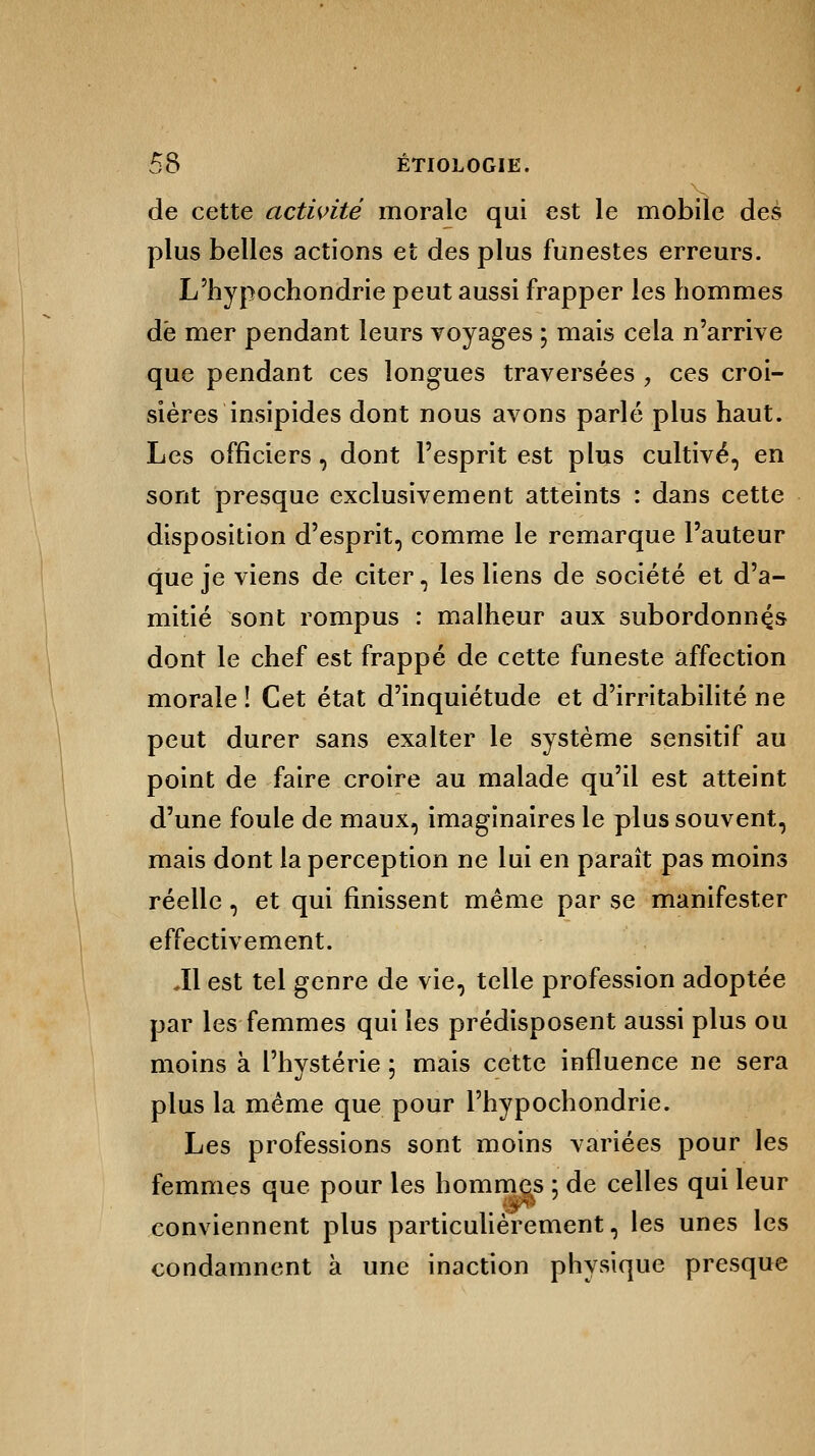 de cette activité morale qui est le mobile des plus belles actions et des plus funestes erreurs. L'hypochondrie peut aussi frapper les hommes dé mer pendant leurs voyages ; mais cela n'arrive que pendant ces longues traversées , ces croi- sières insipides dont nous avons parlé plus haut. Les officiers, dont l'esprit est plus cultivé, en sont presque exclusivement atteints : dans cette disposition d'esprit, comme le remarque l'auteur que je viens de citer, les liens de société et d'a- mitié sont rompus : malheur aux subordonnas dont le chef est frappé de cette funeste affection morale ! Cet état d'inquiétude et d'irritabilité ne peut durer sans exalter le système sensitif au point de faire croire au malade qu'il est atteint d'une foule de maux, imaginaires le plus souvent, mais dont la perception ne lui en paraît pas moins réelle , et qui finissent même par se manifester effectivement. .11 est tel genre de vie, telle profession adoptée par les femmes qui les prédisposent aussi plus ou moins à l'hystérie ; mais cette influence ne sera plus la même que pour Phypochondrie. Les professions sont moins variées pour les femmes que pour les hommes : de celles qui leur <  conviennent plus particulièrement, les unes les condamnent à une inaction physique presque